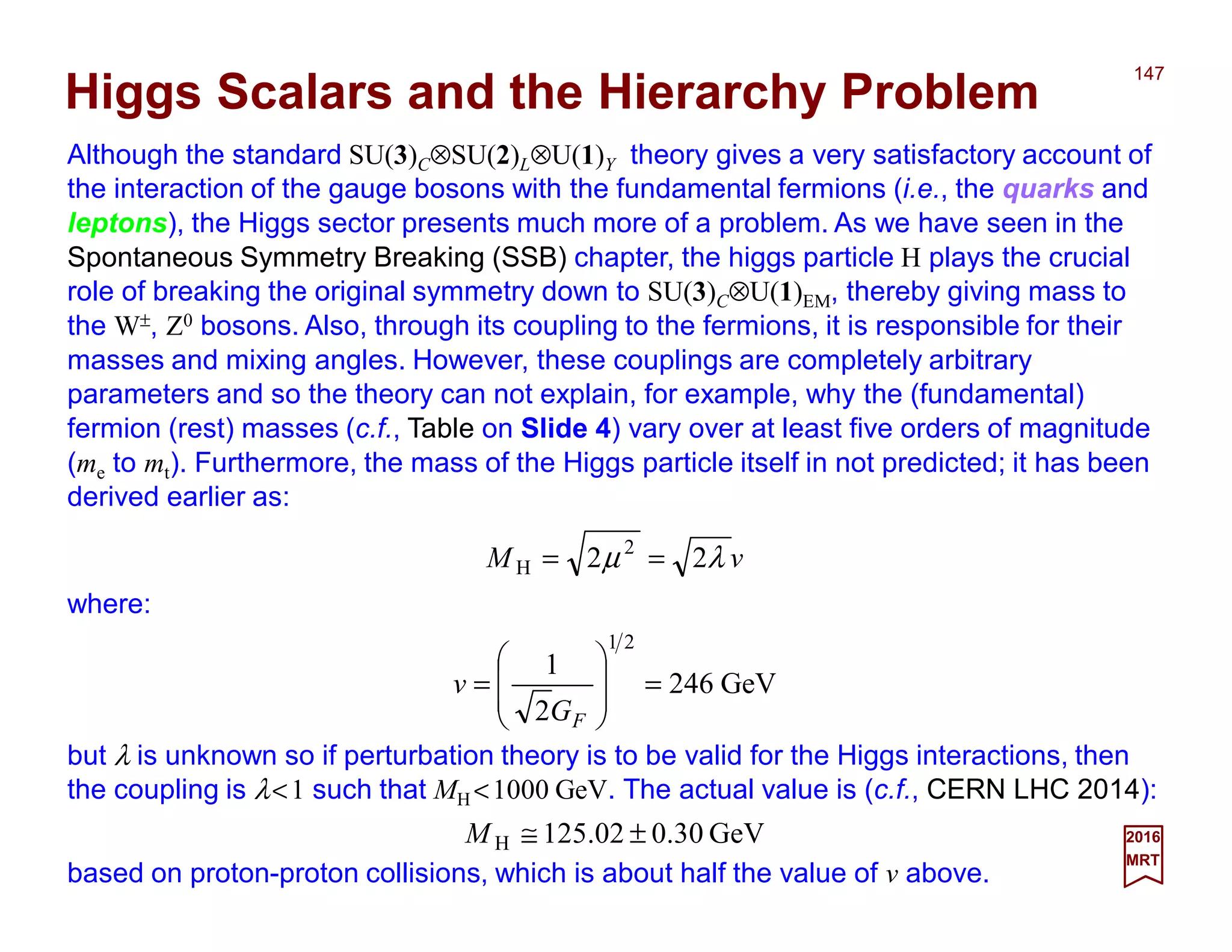 Although the standard SU(3)C⊗SU(2)L⊗U(1)Y theory gives a very satisfactory account of
the interaction of the gauge bosons with the fundamental fermions (i.e., the quarks and
leptons), the Higgs sector presents much more of a problem. As we have seen in the
Spontaneous Symmetry Breaking (SSB) chapter, the higgs particle H plays the crucial
role of breaking the original symmetry down to SU(3)C⊗U(1)EM, thereby giving mass to
the W±, Z0 bosons. Also, through its coupling to the fermions, it is responsible for their
masses and mixing angles. However, these couplings are completely arbitrary
parameters and so the theory can not explain, for example, why the (fundamental)
fermion (rest) masses (c.f., Table on Slide 4) vary over at least five orders of magnitude
(me to mt). Furthermore, the mass of the Higgs particle itself in not predicted; it has been
derived earlier as:
147
2017
MRT
GeV246
2
1
21
=








=
FG
v
Higgs Scalars and the Hierarchy Problem
vM λµ 22 2
H ==
where:
but λ is unknown so if perturbation theory is to be valid for the Higgs interactions, then
the coupling is λ<1 such that MH <1000 GeV. The actual value is (c.f., CERN LHC 2014):
GeV0.30125.02H ±≅M
based on proton-proton collisions, which is about half the value of v above.
 