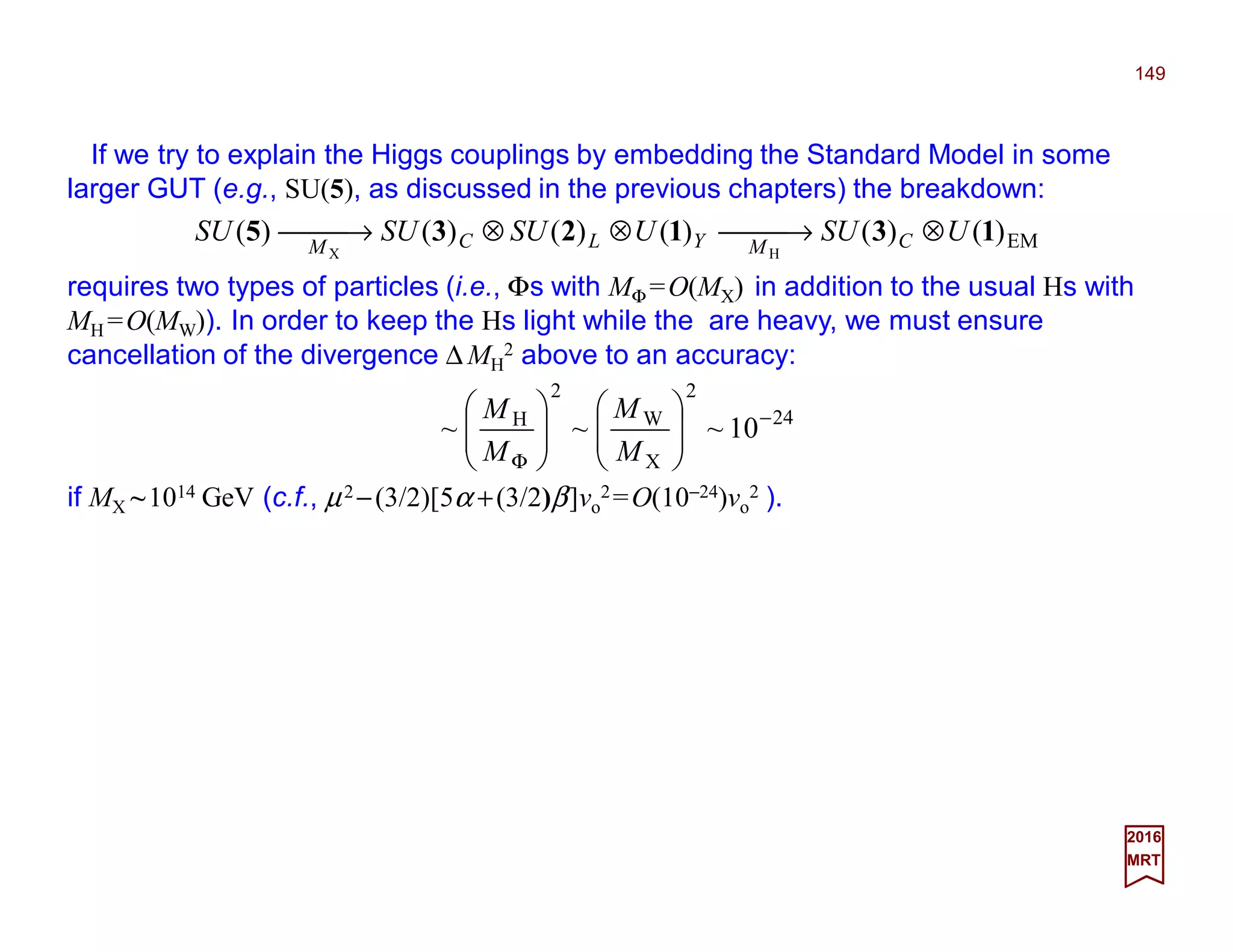 If we try to explain the Higgs couplings by embedding the Standard Model in some
larger GUT (e.g., SU(5), as discussed in the previous chapters) the breakdown:
149
2017
MRT
if MX ~1014 GeV (c.f., µ2 −(3/2)[5α +(3/2)β]vo
2=O(10−24)vo
2 ).
EM)()()()()()(
HX
131235 USUUSUSUSU CMYLCM
⊗ →⊗⊗ →
requires two types of particles (i.e., Φs with MΦ =O(MX) in addition to the usual Hs with
MH =O(MW)). In order to keep the Hs light while the are heavy, we must ensure
cancellation of the divergence ∆ MH
2 above to an accuracy:
24
2
X
W
2
H
10~~~ −
Φ












M
M
M
M
 