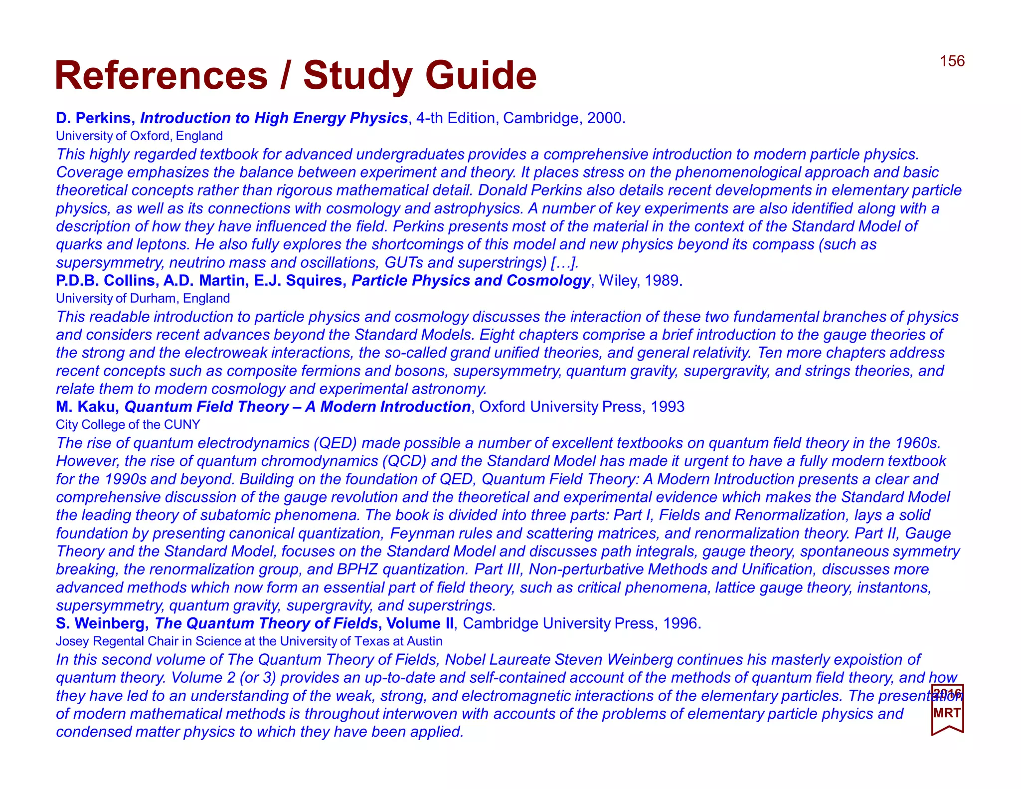 2017
MRT
D. Perkins, Introduction to High Energy Physics, 4-th Edition, Cambridge, 2000.
University of Oxford, England
This highly regarded textbook for advanced undergraduates provides a comprehensive introduction to modern particle physics.
Coverage emphasizes the balance between experiment and theory. It places stress on the phenomenological approach and basic
theoretical concepts rather than rigorous mathematical detail. Donald Perkins also details recent developments in elementary particle
physics, as well as its connections with cosmology and astrophysics. A number of key experiments are also identified along with a
description of how they have influenced the field. Perkins presents most of the material in the context of the Standard Model of
quarks and leptons. He also fully explores the shortcomings of this model and new physics beyond its compass (such as
supersymmetry, neutrino mass and oscillations, GUTs and superstrings) […].
P.D.B. Collins, A.D. Martin, E.J. Squires, Particle Physics and Cosmology, Wiley, 1989.
University of Durham, England
This readable introduction to particle physics and cosmology discusses the interaction of these two fundamental branches of physics
and considers recent advances beyond the Standard Models. Eight chapters comprise a brief introduction to the gauge theories of
the strong and the electroweak interactions, the so-called grand unified theories, and general relativity. Ten more chapters address
recent concepts such as composite fermions and bosons, supersymmetry, quantum gravity, supergravity, and strings theories, and
relate them to modern cosmology and experimental astronomy.
M. Kaku, Quantum Field Theory – A Modern Introduction, Oxford University Press, 1993
City College of the CUNY
The rise of quantum electrodynamics (QED) made possible a number of excellent textbooks on quantum field theory in the 1960s.
However, the rise of quantum chromodynamics (QCD) and the Standard Model has made it urgent to have a fully modern textbook
for the 1990s and beyond. Building on the foundation of QED, Quantum Field Theory: A Modern Introduction presents a clear and
comprehensive discussion of the gauge revolution and the theoretical and experimental evidence which makes the Standard Model
the leading theory of subatomic phenomena. The book is divided into three parts: Part I, Fields and Renormalization, lays a solid
foundation by presenting canonical quantization, Feynman rules and scattering matrices, and renormalization theory. Part II, Gauge
Theory and the Standard Model, focuses on the Standard Model and discusses path integrals, gauge theory, spontaneous symmetry
breaking, the renormalization group, and BPHZ quantization. Part III, Non-perturbative Methods and Unification, discusses more
advanced methods which now form an essential part of field theory, such as critical phenomena, lattice gauge theory, instantons,
supersymmetry, quantum gravity, supergravity, and superstrings.
S. Weinberg, The Quantum Theory of Fields, Volume II, Cambridge University Press, 1996.
Josey Regental Chair in Science at the University of Texas at Austin
In this second volume of The Quantum Theory of Fields, Nobel Laureate Steven Weinberg continues his masterly exposition of
quantum theory. Volume 2 (of 3) provides an up-to-date and self-contained account of the methods of quantum field theory, and
how they have led to an understanding of the weak, strong, and electromagnetic interactions of the elementary particles. The
presentation of modern mathematical methods is throughout interwoven with accounts of the problems of elementary particle
physics and condensed matter physics to which they have been applied.
156
References / Study Guide
 