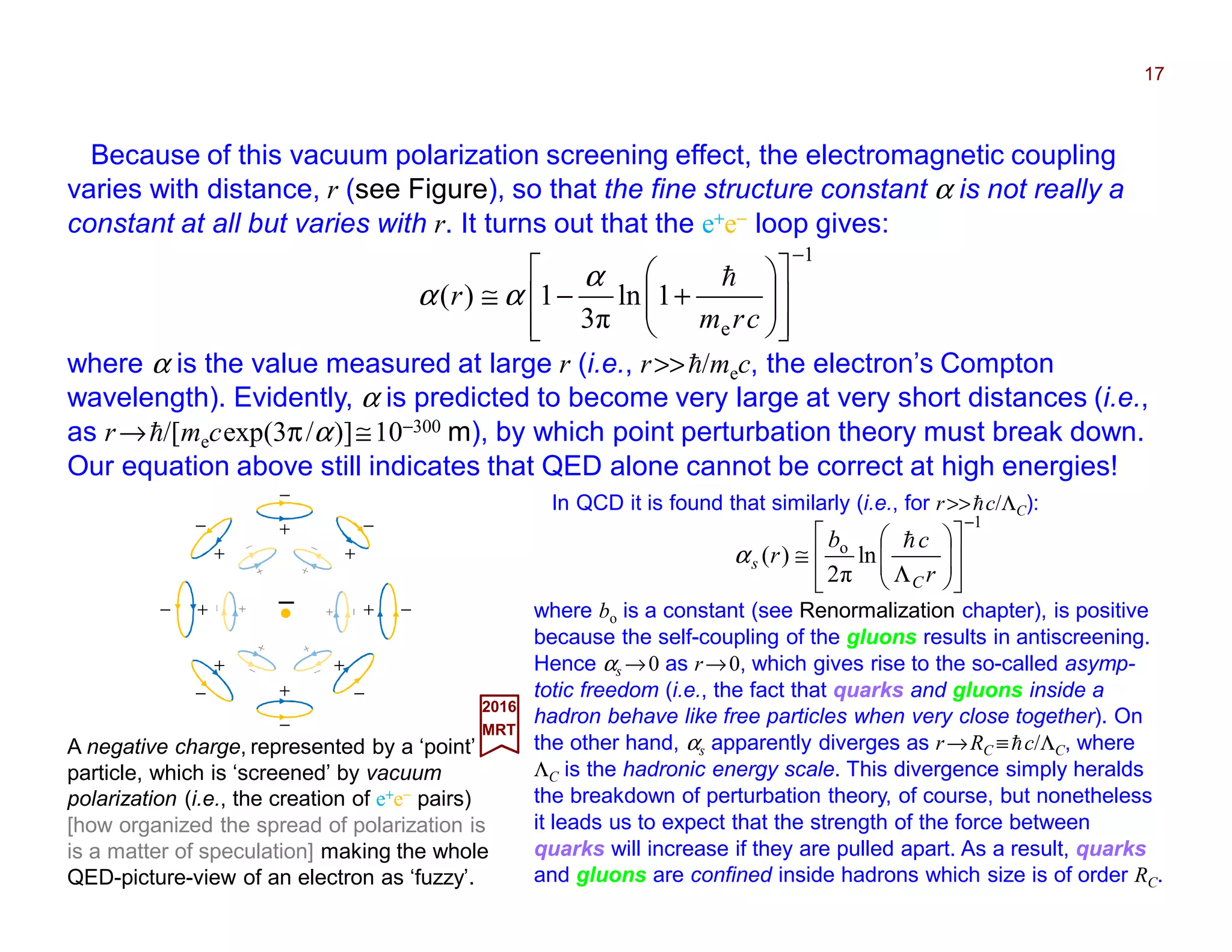 Because of this vacuum polarization screening effect, the electromagnetic coupling
varies with distance, r (see Figure), so that the fine structure constant α is not really a
constant at all but varies with r. It turns out that the e+e− loop gives:
17
A negative charge, represented by a ‘point’
particle, which is ‘screened’ by vacuum
polarization (i.e., the creation of e+e− pairs)
[how organized the spread of polarization is
is a matter of speculation] making the whole
QED-picture-view of an electron as ‘fuzzy’.
2017
MRT
In QCD it is found that similarly (i.e., for r>>hc/ΛC):
1
o
ln
π2
)(
−
















Λ
≅
r
cb
r
C
s
h
α
1
e
1ln
π3
1)(
−
















+−≅
crm
r
hα
αα
where α is the value measured at large r (i.e., r>>h/mec, the electron’s Compton
wavelength). Evidently, α is predicted to become very large at very short distances (i.e.,
as r→h/[mecexp(3π/α)]≅10−300 m), by which point perturbation theory must break down.
Our equation above still indicates that QED alone cannot be correct at high energies!
where bo is a constant (see Renormalization chapter), is positive
because the self-coupling of the gluons results in antiscreening.
Hence αs →0 as r→0, which gives rise to the so-called asymp-
totic freedom (i.e., the fact that quarks and gluons inside a
hadron behave like free particles when very close together). On
the other hand, αs apparently diverges as r→RC ≡hc/ΛC, where
ΛC is the hadronic energy scale. This divergence simply heralds
the breakdown of perturbation theory, of course, but nonetheless
it leads us to expect that the strength of the force between
quarks will increase if they are pulled apart. As a result, quarks
and gluons are confined inside hadrons which size is of order RC.
+
−
+
−
+
−
+
−
+
−
+ −+− −−−−
+
−
+
−
+
−
 