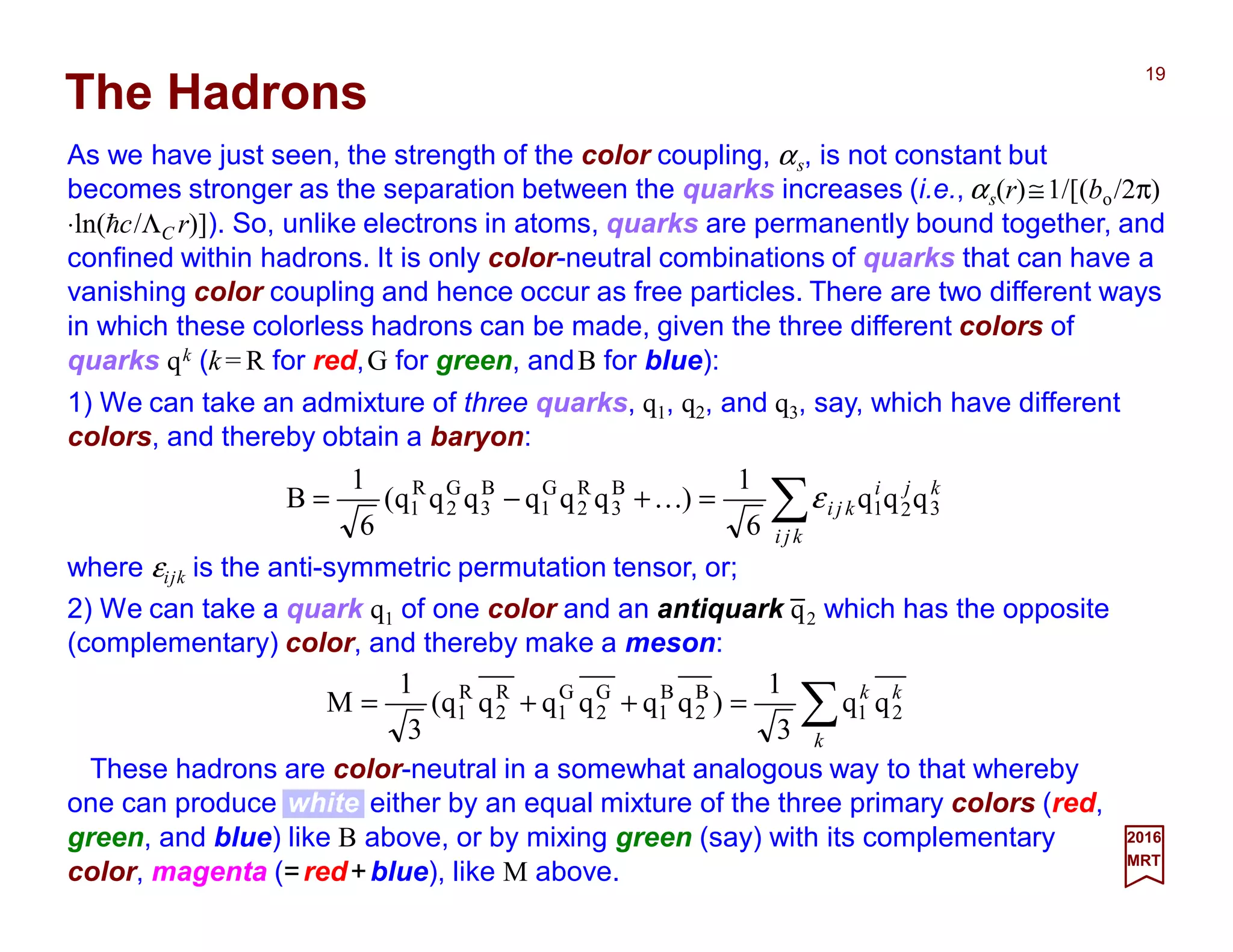 As we have just seen, the strength of the color coupling, αs, is not constant but
becomes stronger as the separation between the quarks increases (i.e., αs(r)≅1/[(bo/2π)
⋅ln(hc/ΛC r)]). So, unlike electrons in atoms, quarks are permanently bound together, and
confined within hadrons. It is only color-neutral combinations of quarks that can have a
vanishing color coupling and hence occur as free particles. There are two different ways
in which these colorless hadrons can be made, given the three different colors of
quarks qk (k = R for red,G for green, andB for blue):
19
2017
MRT
∑=+−=
kji
kji
kji 321
B
3
R
2
G
1
B
3
G
2
R
1 qqq
6
1
)qqqqqq(
6
1
B εK
The Hadrons
where εijk is the anti-symmetric permutation tensor, or;
∑=++=
k
kk
21
B
2
B
1
G
2
G
1
R
2
R
1 qq
3
1
)qqqqqq(
3
1
M
These hadrons are color-neutral in a somewhat analogous way to that whereby
one can produce white either by an equal mixture of the three primary colors (red,
green, and blue) like B above, or by mixing green (say) with its complementary
color, magenta (=red+blue), like M above.
2) We can take a quark q1 of one color and an antiquark q2 which has the opposite
(complementary) color, and thereby make a meson:
1) We can take an admixture of three quarks, q1, q2, and q3, say, which have different
colors, and thereby obtain a baryon:
_
 