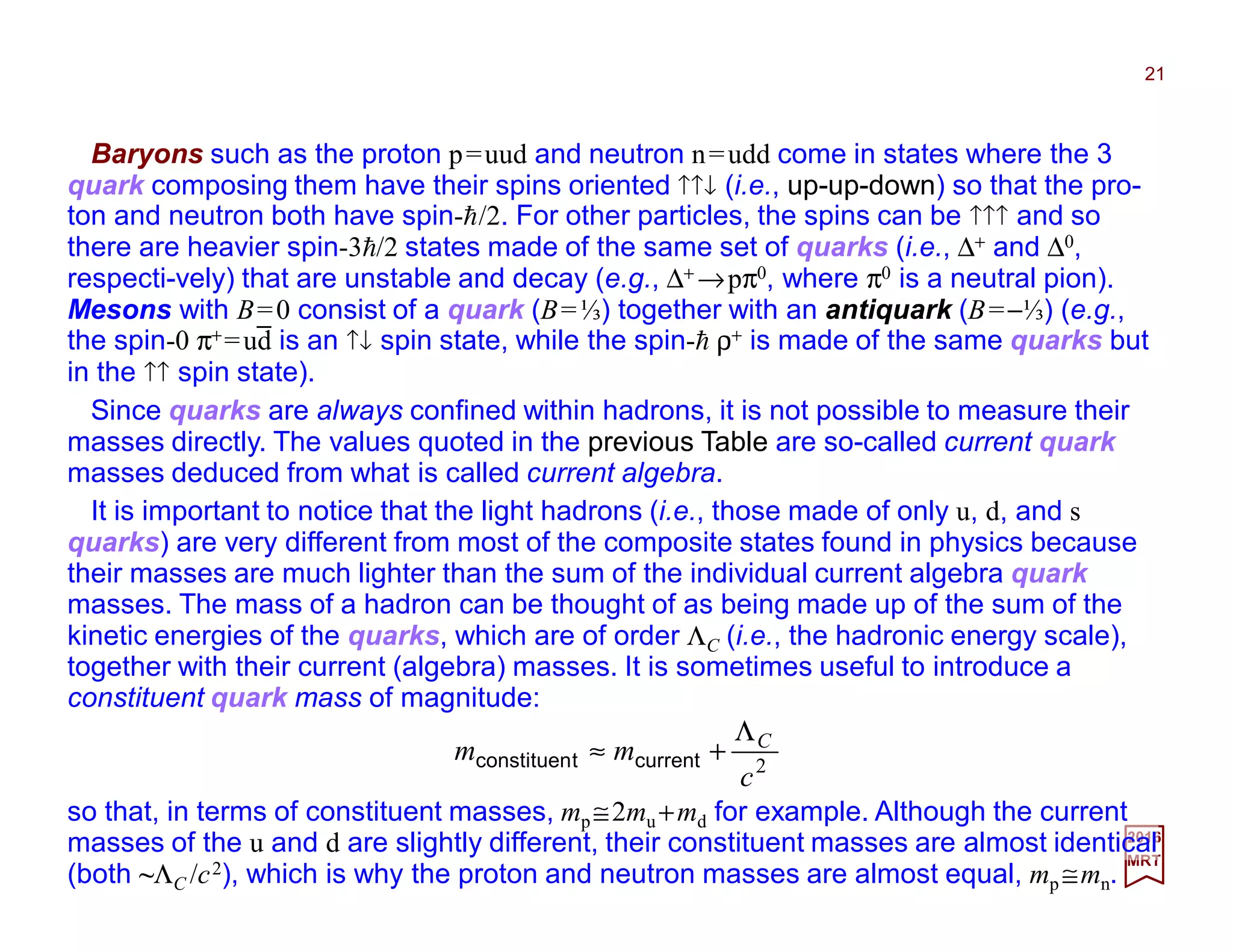 Baryons such as the proton p=uud and neutron n=udd come in states where the 3
quark composing them have their spins oriented ↑↑↓ (i.e., up-up-down) so that the pro-
ton and neutron both have spin-h/2. For other particles, the spins can be ↑↑↑ and so
there are heavier spin-3h/2 states made of the same set of quarks (i.e., ∆+ and ∆0,
respecti-vely) that are unstable and decay (e.g., ∆+ →pπ0, where π0 is a neutral pion).
Mesons with B=0 consist of a quark (B=⅓) together with an antiquark (B=−⅓) (e.g.,
the spin-0 π+=ud is an ↑↓ spin state, while the spin-h ρ+ is made of the same quarks but
in the ↑↑ spin state).
21
2017
MRT
2
c
mm CΛ
+≈ currenttconstituen
Since quarks are always confined within hadrons, it is not possible to measure their
masses directly. The values quoted in the previous Table are so-called current quark
masses deduced from what is called current algebra.
It is important to notice that the light hadrons (i.e., those made of only u, d, and s
quarks) are very different from most of the composite states found in physics because
their masses are much lighter than the sum of the individual current algebra quark
masses. The mass of a hadron can be thought of as being made up of the sum of the
kinetic energies of the quarks, which are of order ΛC (i.e., the hadronic energy scale),
together with their current (algebra) masses. It is sometimes useful to introduce a
constituent quark mass of magnitude:
_
so that, in terms of constituent masses, mp ≅2mu +md for example. Although the current
masses of the u and d are slightly different, their constituent masses are almost identical
(both ~ΛC /c2), which is why the proton and neutron masses are almost equal, mp ≅mn.
 