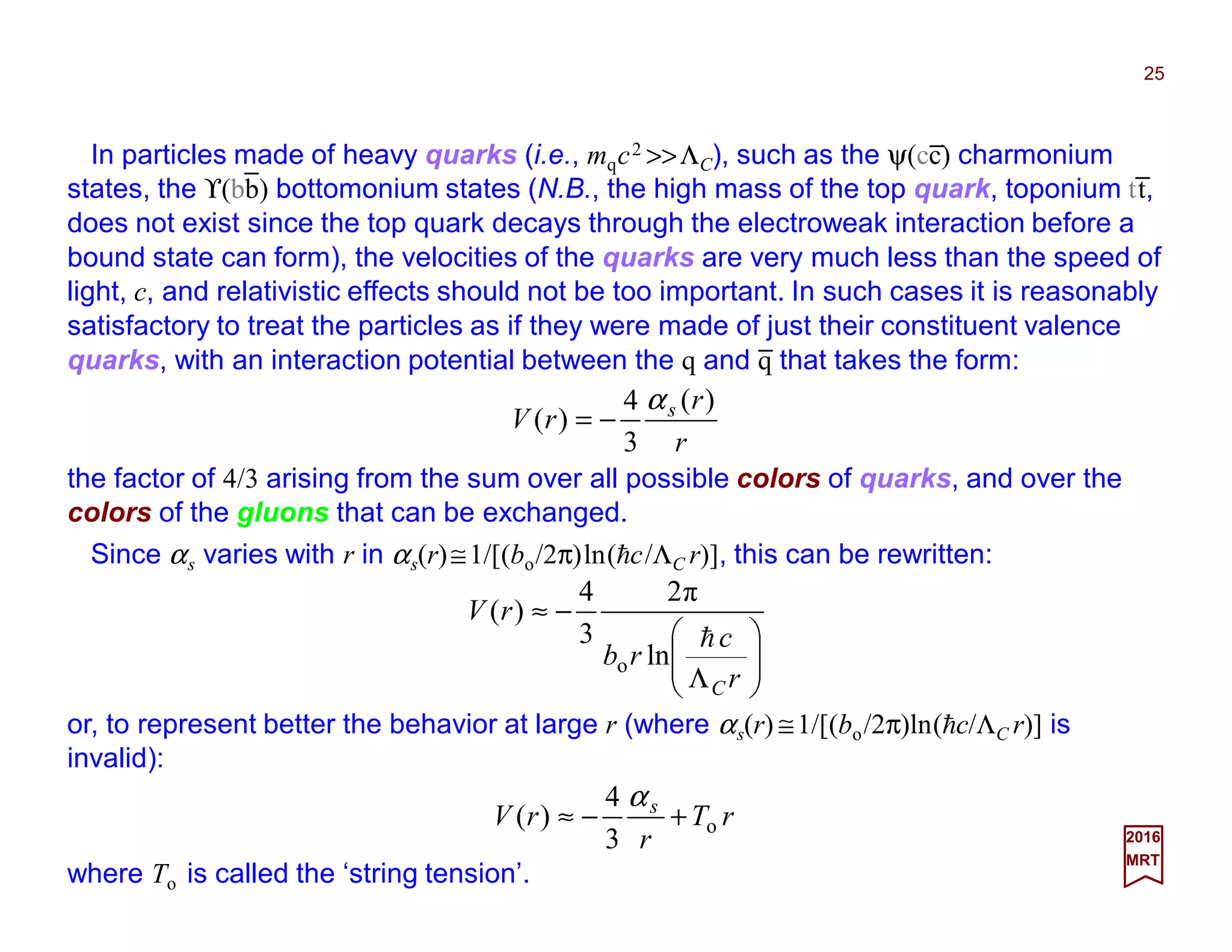In particles made of heavy quarks (i.e., mqc2 >>ΛC), such as the ψ(cc) charmonium
states, the ϒ(bb) bottomonium states (N.B., the high mass of the top quark, toponium tt,
does not exist since the top quark decays through the electroweak interaction before a
bound state can form), the velocities of the quarks are very much less than the speed of
light, c, and relativistic effects should not be too important. In such cases it is reasonably
satisfactory to treat the particles as if they were made of just their constituent valence
quarks, with an interaction potential between the q and q that takes the form:
25
2017
MRT
r
r
rV s )(
3
4
)(
α
−=
where the factor of 4/3 comes from the sum over all possible colors of quarks, and over
the colors of the gluons that can be exchanged.
Since αs varies with r in αs(r)≅1/[(bo/2π)ln(hc/ΛC r)], this can be rewritten:






Λ
−≈
r
c
rb
rV
C
h
ln
π2
3
4
)(
o
or, to represent better the behavior at large r (i.e., where αs(r) ≅1/[(bo/2π)ln(hc/ΛC r)] is
invalid):
rT
r
rV s
o
3
4
)( +−≈
α
where To is called the ‘string tension’.
_
_
_
_
 