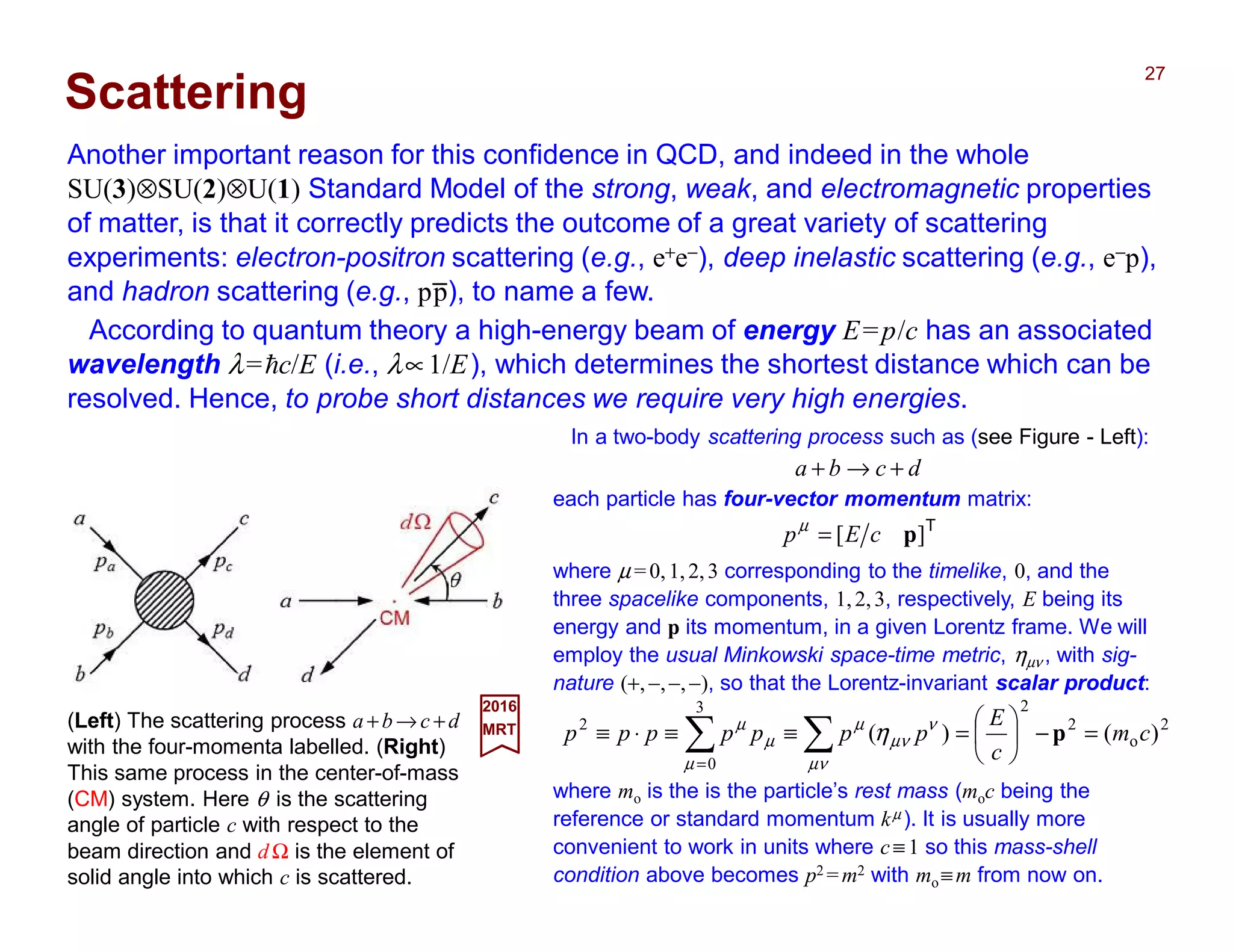 Another important reason for this confidence in QCD, and indeed in the whole
SU(3)⊗SU(2)⊗U(1) Standard Model of the strong, weak, and electromagnetic properties
of matter, is that it correctly predicts the outcome of a great variety of scattering
experiments: electron-positron scattering (e.g., e+e−), deep inelastic scattering (e.g., e−p),
and hadron scattering (e.g., pp), to name a few.
27
In a two-body scattering process such as (see Figure - Left):
dcba +→+
Scattering
According to quantum theory a high-energy beam of energy E=p/c has an associated
wavelength λ=hc/E (i.e., λ∝1/E), which determines the shortest distance which can be
resolved. Hence, to probe short distances we require very high energies.
each particle has four-vector momentum matrix:
T
][ pcEp =µ
where µ =0,1,2,3 corresponding to the timelike, 0, and the
three spacelike components, 1,2,3, respectively, E being its
energy and p its momentum, in a given Lorentz frame. We will
employ the usual Minkowski space-time metric, ηµν , with sig-
nature (+,−,−,−), so that the Lorentz-invariant scalar product:
2
o
2
23
0
2
)()( cm
c
E
ppppppp =−





=≡≡⋅≡ ∑∑=
p
µν
ν
µν
µ
µ
µ
µ
η
where mo is the is the particle’s rest mass (moc being the
reference or standard momentum kµ ). It is usually more
convenient to work in units where c≡ 1 so this mass-shell
condition above becomes p2 =m2 with mo≡m from now on.
_
(Left) The scattering process a +b→ c +d
with the four-momenta labelled. (Right)
This same process in the center-of-mass
(CM) system. Here θ is the scattering
angle of particle c with respect to the
beam direction and d Ω is the element of
solid angle into which c is scattered.
2017
MRT
 