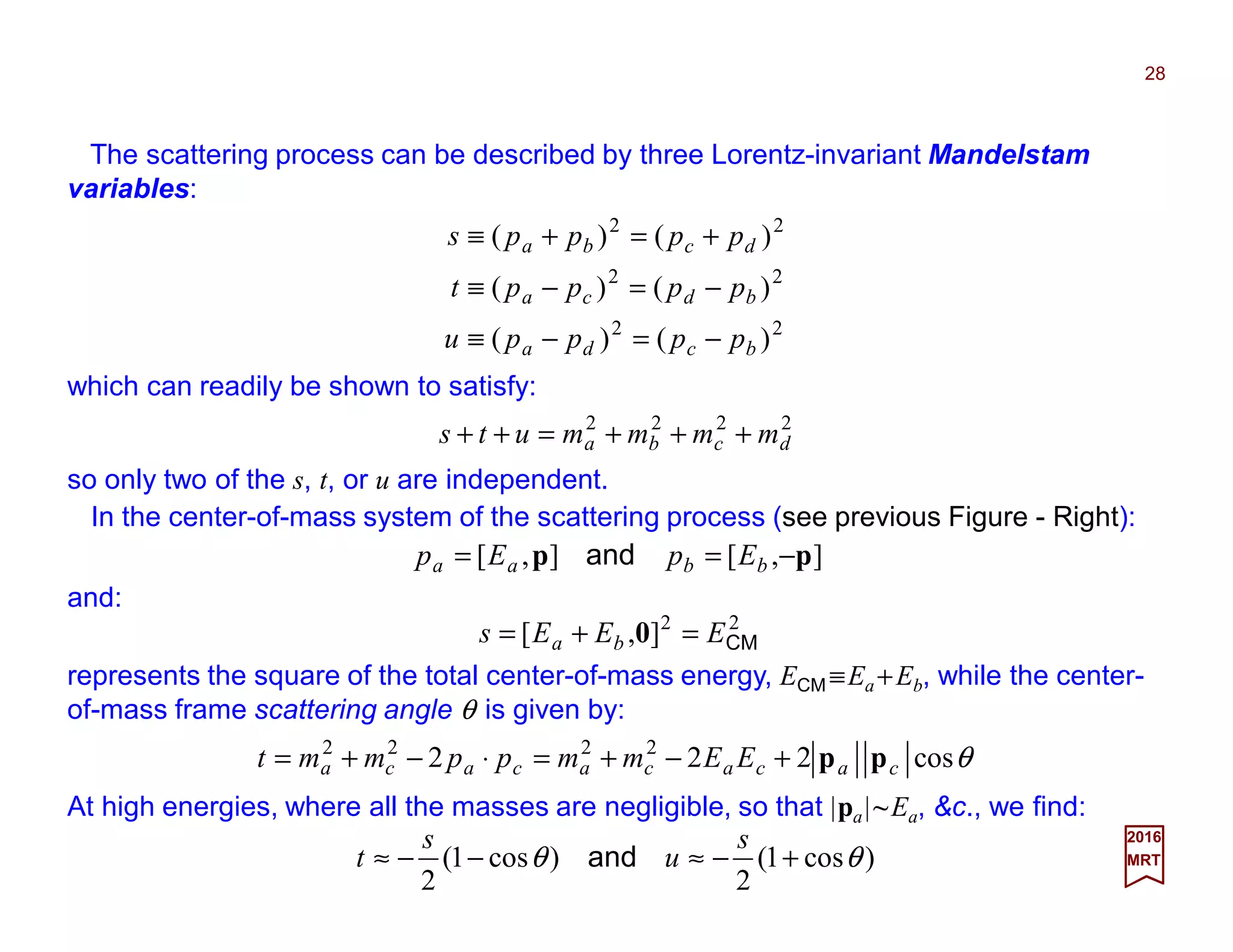 The scattering process can be described by three Lorentz-invariant Mandelstam
variables:
28
2017
MRT
22
22
22
)()(
)()(
)()(
bcda
bdca
dcba
ppppu
ppppt
pppps
−=−≡
−=−≡
+=+≡
which can readily be shown to satisfy:
2222
dcba mmmmuts +++=++
so only two of the s, t, or u are independent.
],[],[ pp −== bbaa EpEp and
represents the square of the total center-of-mass energy, ECM ≡Ea +Eb, while the center-
of-mass frame scattering angle θ is given by:
θcos222 2222
cacacacaca EEmmppmmt pp+−+=⋅−+=
At high energies, where all the masses are negligible, so that |pa|~Ea, &c., we find:
)cos1(
2
)cos1(
2
θθ +−≈−−≈
s
u
s
t and
In the center-of-mass system of the scattering process (see previous Figure - Right):
22
],[ CMEEEs ba =+= 0
and:
 