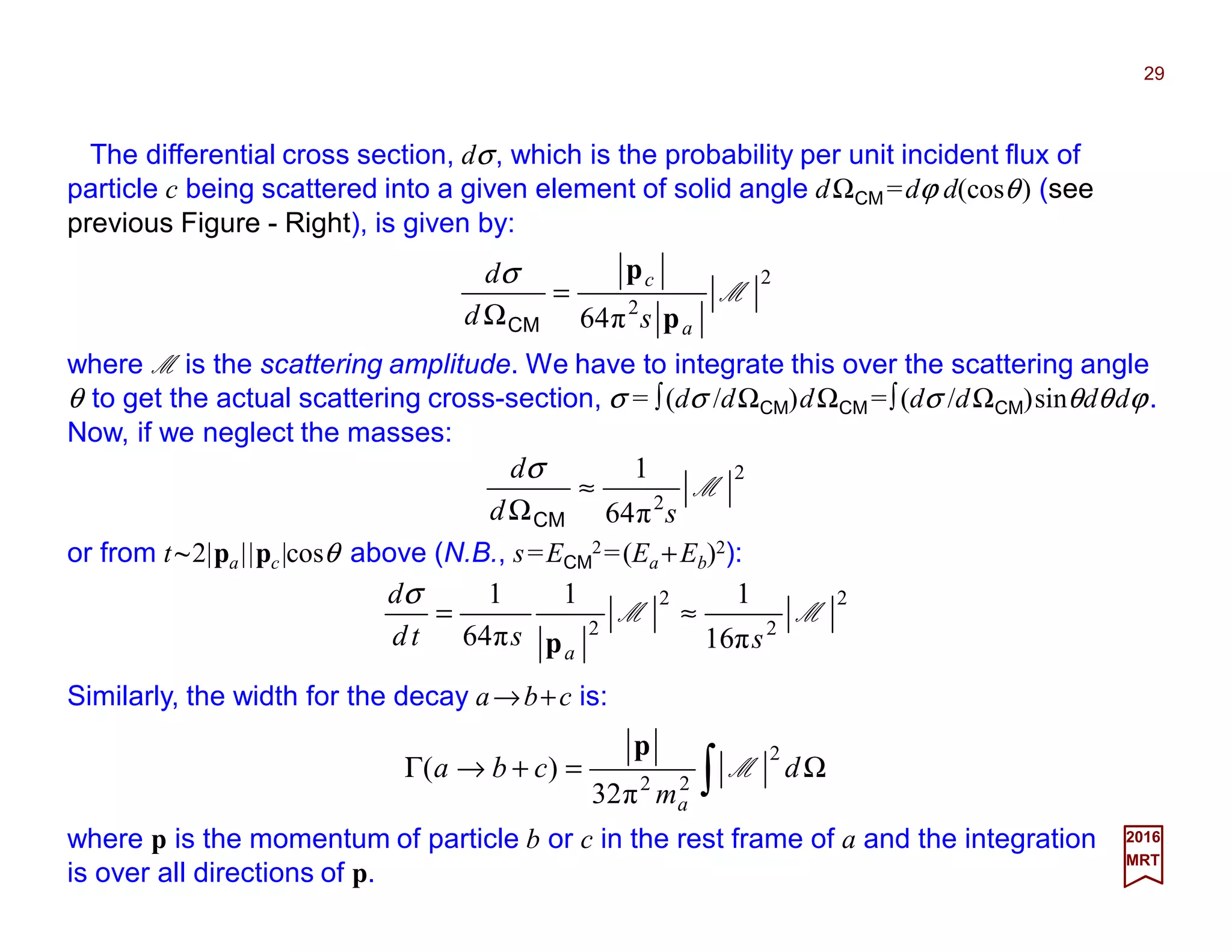 The differential cross section, dσ, which is the probability per unit incident flux of
particle c being scattered into a given element of solid angle dΩCM =dϕ d(cosθ) (see
previous Figure - Right), is given by:
29
2017
MRT
2
2
π64
M
a
c
sd
d
p
p
=
ΩCM
σ
or from t~2|pa||pc|cosθ above (N.B., s=ECM
2=(Ea +Eb)2):
∫ Ω=+→Γ d
m
cba
a
2
22
π32
)( M
p
2
2
2
2
6π1
11
π64
1
MM
sstd
d
a
≈=
p
σ
Similarly, the width for the decay a→b+c is:
where p is the momentum of particle b or c in the rest frame of a and the integration
is over all directions of p.
2
2
π64
1
M
sd
d
≈
ΩCM
σ
where M is the scattering amplitude. We have to integrate this over the scattering angle
θ to get the actual scattering cross-section, σ = ∫(dσ /dΩCM)dΩCM =∫(dσ /dΩCM)sinθdθdϕ.
Now, if we neglect the masses:
 