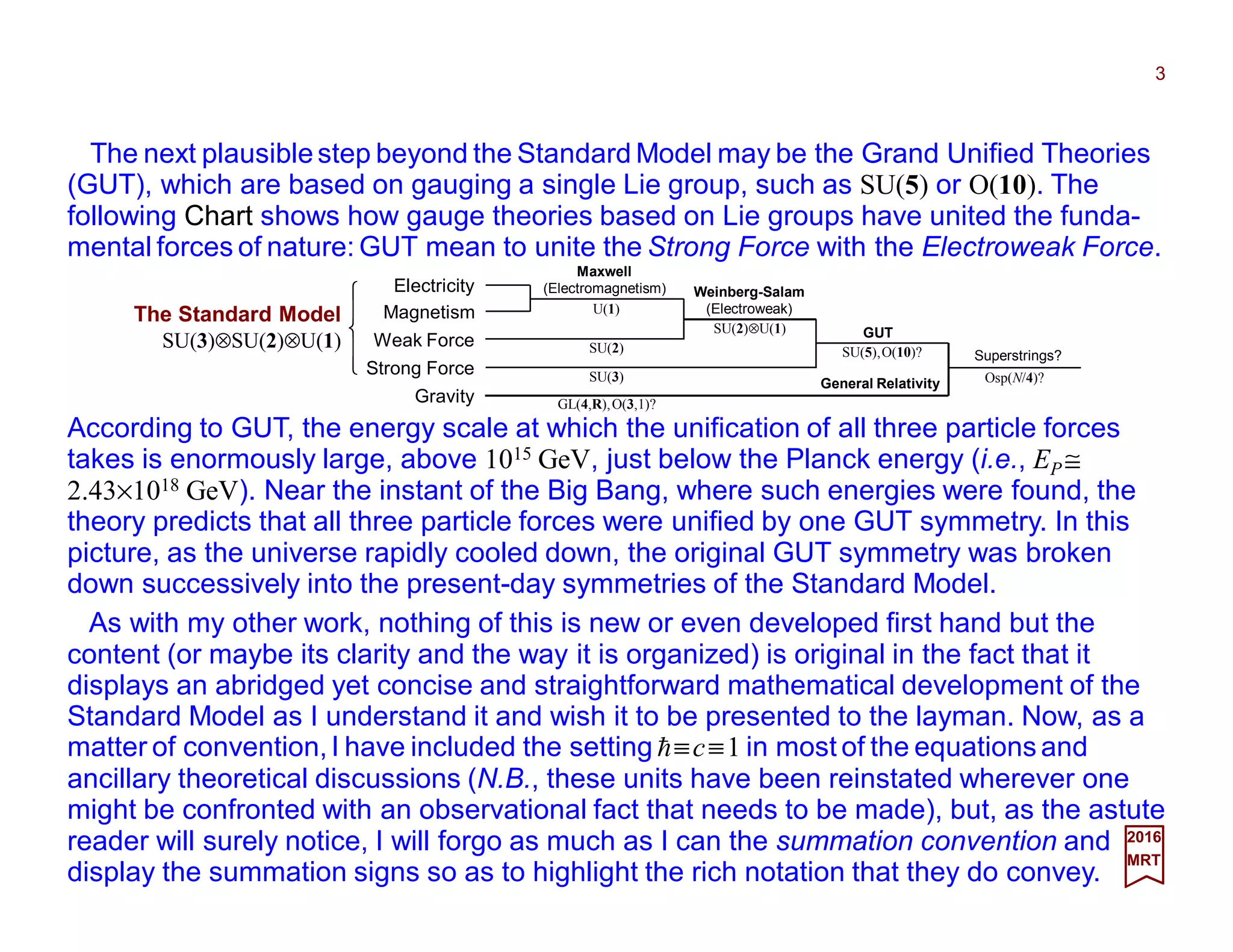 The next plausible step beyond the Standard Model may be the Grand Unified Theories
(GUT), which are based on gauging a single Lie group, such as SU(5) or O(10). The
following Chart shows how gauge theories based on Lie groups have united the funda-
mental forces of nature: GUT mean to unite the Strong Force with the Electroweak Force.
3
2017
MRT
As with my other work, nothing of this is new or even developed first hand but the
content (or maybe its clarity and the way it is organized) is original in the fact that it
displays an abridged yet concise and straightforward mathematical development of the
Standard Model as I understand it and wish it to be presented to the layman. Now, as a
matter of convention,I have included the setting h≡c≡1 in most of the equations and
ancillary theoretical discussions (N.B., these units have been reinstated wherever one
might be confronted with an observational fact that needs to be made), but, as the astute
reader will surely notice, I will forgo as much as I can the summation convention and
display the summation signs so as to highlight the rich notation that they do convey.
According to GUT, the energy scale at which the unification of all three particle forces
takes is enormously large, above 1015 GeV, just below the Planck energy (i.e., EP ≅
2.43×1018 GeV). Near the instant of the Big Bang, where such energies were found, the
theory predicts that all three particle forces were unified by one GUT symmetry. In this
picture, as the universe rapidly cooled down, the original GUT symmetry was broken
down successively into the present-day symmetries of the Standard Model.
Electricity
Magnetism
Weak Force
Strong Force
Gravity
U(1)
SU(2)⊗U(1)
SU(5),O(10)?
Weinberg-Salam
(Electroweak)
SU(2)
SU(3)
GUT
Superstrings?





The Standard Model
SU(3)⊗SU(2)⊗U(1)
GL(4,R),O(3,1)?
OSp(N/4)?
Maxwell
(Electromagnetism)
General Relativity
 