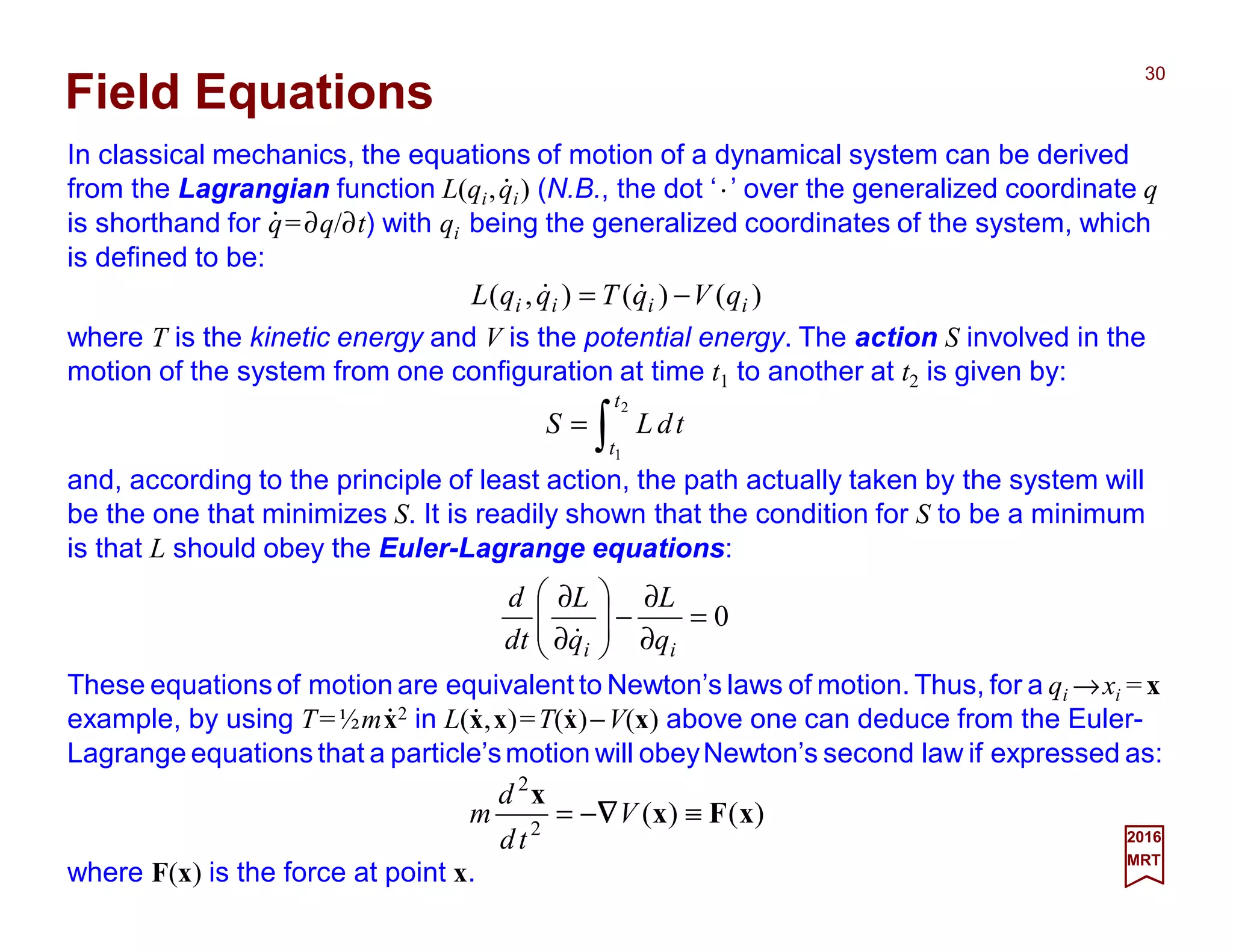 In classical mechanics, the equations of motion of a dynamical system can be derived
from the Lagrangian function L(qi,qi) (N.B., the dot ‘⋅⋅⋅⋅’ over the generalized coordinate q
is shorthand for q=∂q/∂t) with qi being the generalized coordinates of the system, which
is defined to be:
30
2017
MRT
)()(),( iiii qVqTqqL −= &&
Field Equations
⋅⋅⋅⋅
where T is the kinetic energy and V is the potential energy. The action S involved in the
motion of the system from one configuration at time t1 to another at t2 is given by:
∫=
2
1
t
t
tdLS
and, according to the principle of least action, the path actually taken by the system will
be the one that minimizes S. It is readily shown that the condition for S to be a minimum
is that L should obey the Euler-Lagrange equations:
0=
∂
∂
−







∂
∂
ii q
L
q
L
td
d
&
These equations of motion are equivalent to Newton’s laws of motion. Thus, for a qi →xi = x
example, by using T=½mx2 in L(x,x)=T(x)−V(x) above one can deduce from the Euler-
Lagrange equations that a particle’smotion will obeyNewton’s second law if expressed as:
where F(x) is the force at point x.
⋅⋅⋅⋅
)()(2
2
xFx
x
≡−= V
td
d
m ∇∇∇∇
⋅⋅⋅⋅
⋅⋅⋅⋅ ⋅⋅⋅⋅
 