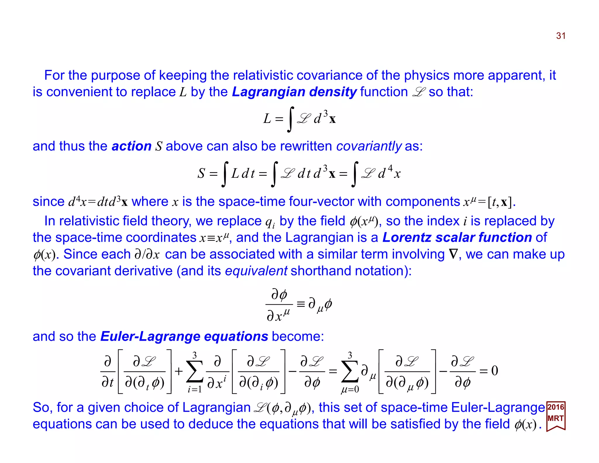 For the purpose of keeping the relativistic covariance of the physics more apparent, it
is convenient to replace L by the Lagrangian density function L so that:
31
2017
MRT
∫= x3
dL L
and thus the action S above can also be rewritten covariantly as:
∫∫∫ === xddtdtdLS 43
LL x
since d4x=dtd3x where x is the space-time four-vector with components xµ =[t,x].
In relativistic field theory, we replace qi by the field φ(xµ), so the index i is replaced by
the space-time coordinates x≡xµ, and the Lagrangian is a Lorentz scalar function of
φ(x). Since each ∂/∂x can be associated with a similar term involving ∇∇∇∇, we can make up
the covariant derivative (and its equivalent shorthand notation):
0
)()()(
3
0
3
1
=
∂
∂
−








∂∂
∂
∂=
∂
∂
−








∂∂
∂
∂
∂
+








∂∂
∂
∂
∂
∑∑ ==
φφφφφ µ µ
µ
LLLLL
i i
i
t xt
So, for a given choice of Lagrangian L(φ,∂µφ), this set of space-time Euler-Lagrange
equations can be used to deduce the equations that will be satisfied by the field φ(x).
and so the Euler-Lagrange equations become:
φ
φ
µµ
∂≡
∂
∂
x
 
