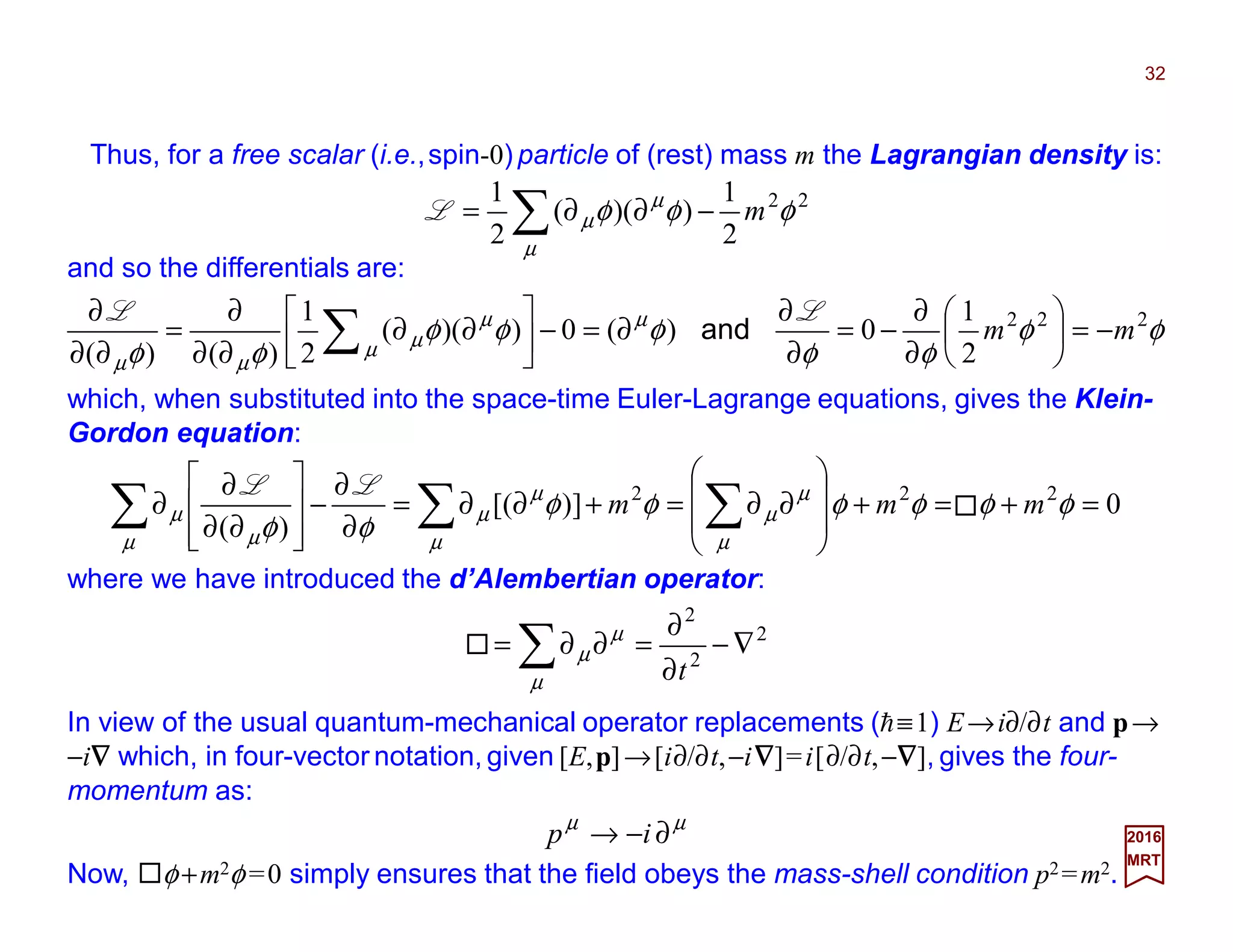 Thus, for a free scalar (i.e.,spin-0) particle of (rest) mass m the Lagrangian density is:
32
2017
MRT
22
2
1
))((
2
1
φφφ
µ
µ
µ m−∂∂= ∑L
and so the differentials are:
φφ
φφ
φφφ
φφ
µ
µ
µ
µ
µµ
222
2
1
0)(0))((
2
1
)()(
mm −=





∂
∂
−=
∂
∂
∂=−





∂∂
∂∂
∂
=
∂∂
∂
∑
LL
and
which, when substituted into the space-time Euler-Lagrange equations, gives the Klein-
Gordon equation:
0)][(
)(
222
=+=+








∂∂=+∂∂=
∂
∂
−








∂∂
∂
∂ ∑∑∑ φφφφφφ
φφ µ
µ
µ
µ
µ
µ
µ µ
µ mmm
LL
where we have introduced the d’Alembertian operator:
2
2
2
∇−
∂
∂
=∂∂= ∑ tµ
µ
µ
In view of the usual quantum-mechanical operator replacements (h≡1) E→i∂/∂t and p→
−i∇∇∇∇ which, in four-vector notation, given [E,p]→[i∂/∂t,−i∇∇∇∇]=i[∂/∂t,−∇∇∇∇], gives the four-
momentum as:
µµ
∂−→ ip
Now, φ +m2φ =0 simply ensures that the field obeys the mass-shell condition p2=m2.
 