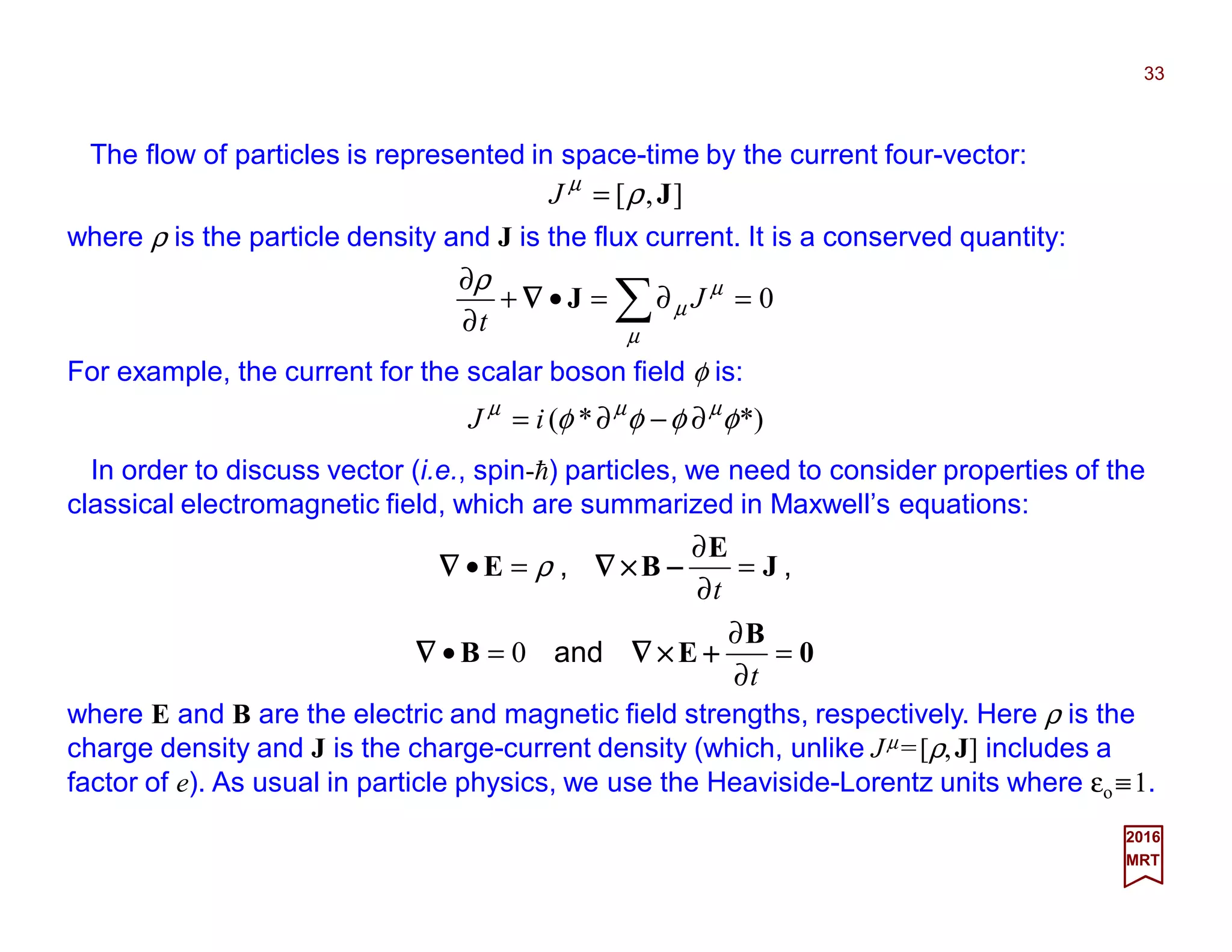 The flow of particles is represented in space-time by the current four-vector:
33
2017
MRT
*)*( φφφφ µµµ
∂−∂= iJ
],[ Jρµ
=J
where ρ is the particle density and J is the flux current. It is a conserved quantity:
0=∂=•+
∂
∂
∑µ
µ
µ
ρ
J
t
J∇∇∇∇
For example, the current for the scalar boson field φ is:
In order to discuss vector (i.e., spin-h) particles, we need to consider properties of the
classical electromagnetic field, which are summarized in Maxwell’s equations:
0
B
EB
J
E
BE
=
∂
∂
=•
=
∂
∂
=•
t
t
++++××××∇∇∇∇∇∇∇∇
−−−−××××∇∇∇∇∇∇∇∇
and
,,
0
ρ
where E and B are the electric and magnetic field strengths, respectively. Here ρ is the
charge density and J is the charge-current density (which, unlike Jµ =[ρ,J] includes a
factor of e). As usual in particle physics, we use the Heaviside-Lorentz units where εo ≡1.
 