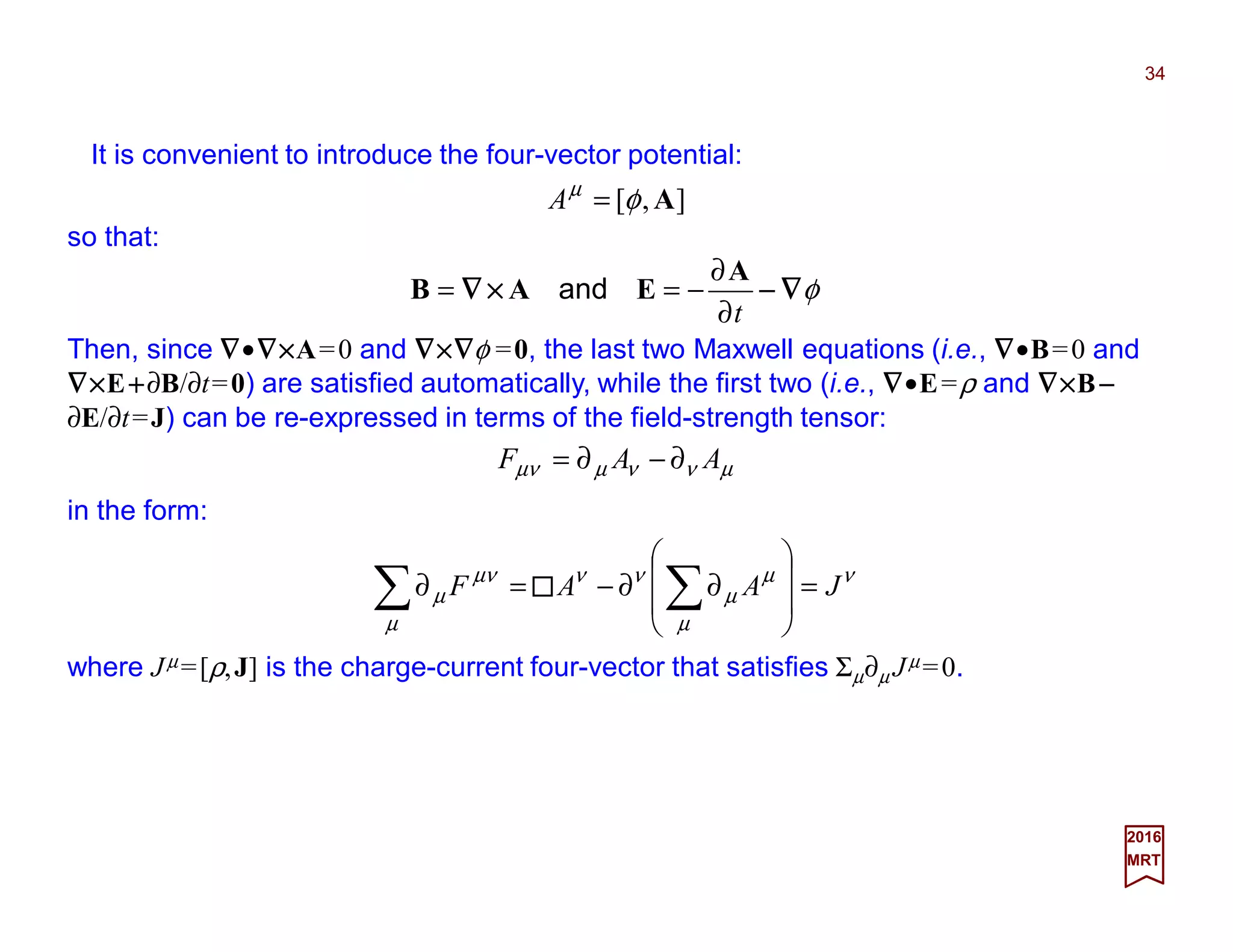 It is convenient to introduce the four-vector potential:
34
2017
MRT
µννµµν AAF ∂−∂=
],[ Aφµ
=A
so that:
φ∇∇∇∇−−−−××××∇∇∇∇
t∂
∂
−==
A
EAB and
Then, since ∇∇∇∇•∇∇∇∇××××A=0 and ∇∇∇∇××××∇∇∇∇φ =0, the last two Maxwell equations (i.e., ∇∇∇∇•B=0 and
∇∇∇∇××××E++++∂B/∂t=0) are satisfied automatically, while the first two (i.e., ∇∇∇∇•E=ρ and ∇∇∇∇××××B−−−−
∂E/∂t=J) can be re-expressed in terms of the field-strength tensor:
in the form:
νµ
µ
µ
νν
µ
µν
µ JAAF =








∂∂−=∂ ∑∑
where Jµ =[ρ,J] is the charge-current four-vector that satisfies Σµ∂µ Jµ =0.
 
