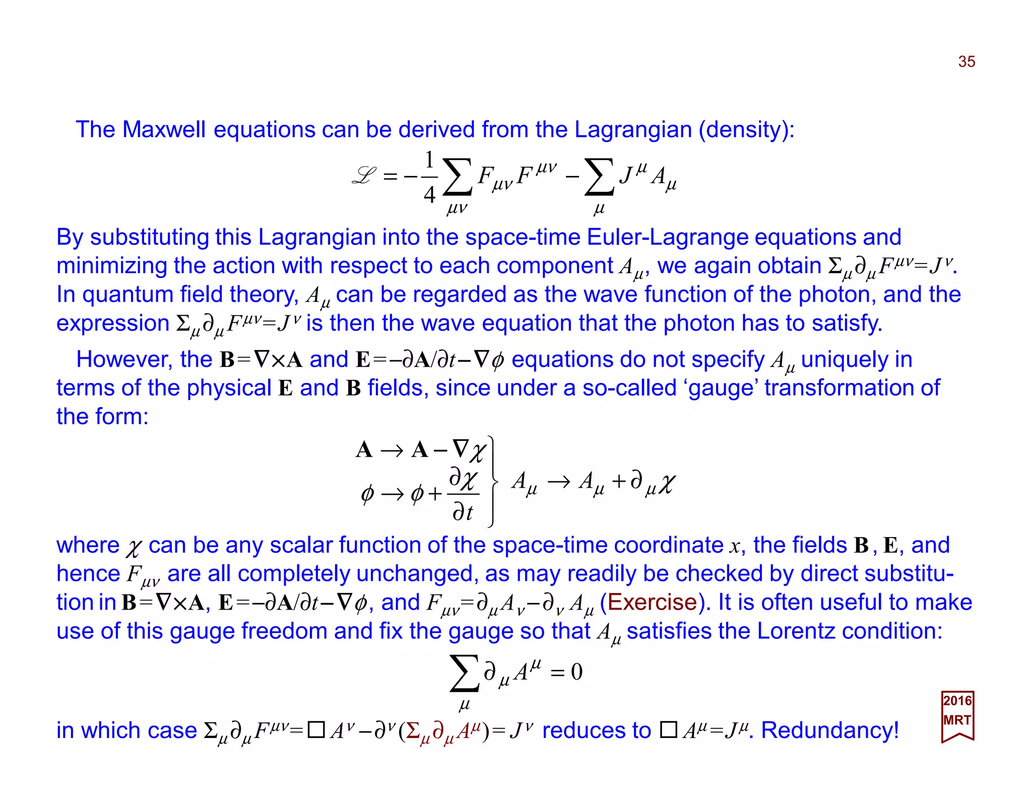 The Maxwell equations can be derived from the Lagrangian (density):
35
2017
MRT
χχ
φφ
χ
µµµ ∂+→




∂
∂
+→
→
AA
t
∇∇∇∇−−−−AA
∑∑ −−=
µ
µ
µ
µν
µν
µν AJFF
4
1
L
By substituting this Lagrangian into the space-time Euler-Lagrange equations and
minimizing the action with respect to each component Aµ, we again obtain Σµ ∂µ Fµν =Jν.
In quantum field theory, Aµ can be regarded as the wave function of the photon, and the
expression Σµ ∂µ Fµν =Jν is then the wave equation that the photon has to satisfy.
However, the B=∇∇∇∇××××A and E=−∂A/∂t−−−−∇∇∇∇φ equations do not specify Aµ uniquely in
terms of the physical E and B fields, since under a so-called ‘gauge’ transformation of
the form:
where χ can be any scalar function of the space-time coordinate x, the fields B, E, and
hence Fµν are all completely unchanged, as may readily be checked by direct substitu-
tion in B=∇∇∇∇××××A, E=−∂A/∂t−−−−∇∇∇∇φ, and Fµν =∂µ Aν −∂ν Aµ (Exercise). It is often useful to make
use of this gauge freedom and fix the gauge so that Aµ satisfies the Lorentz condition:
in which case Σµ ∂µ Fµν = Aν −∂ν (Σµ ∂µ Aµ)= Jν reduces to Aµ =Jµ. Redundancy!
0=∂∑µ
µ
µ A
 