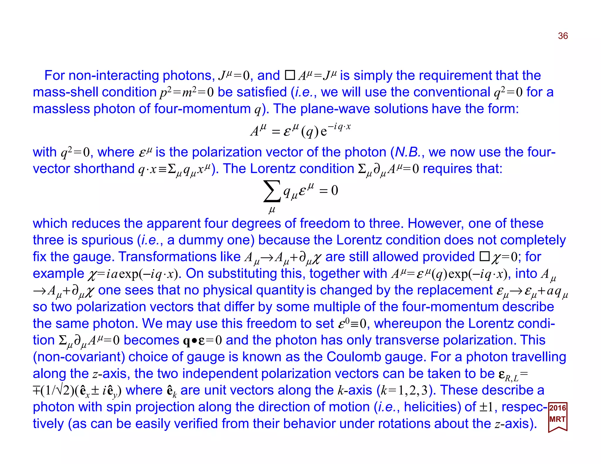 For non-interacting photons, Jµ =0, and Aµ =Jµ is simply the requirement that the
mass-shell condition p2 =m2=0 be satisfied (i.e., we will use the conventional q2 =0 for a
massless photon of four-momentum q). The plane-wave solutions have the form:
36
2017
MRT
xqi
qA ⋅−
= e)(µµ
ε
with q2 =0, where ε µ is the polarization vector of the photon (N.B., we now use the four-
vector shorthand q⋅x ≡Σµ qµ xµ). The Lorentz condition Σµ ∂µ Aµ=0 requires that:
0=∑µ
µ
µεq
which reduces the apparent four degrees of freedom to three. However, one of these
three is spurious (i.e., a dummy one) because the Lorentz condition does not completely
fix the gauge. Transformations like Aµ→Aµ +∂µχ are still allowed provided χ =0; for
example χ=iaexp(−iq⋅x). On substituting this, together with Aµ=ε µ(q)exp(−iq⋅x), into Aµ
→Aµ +∂µ χ one sees that no physical quantity is changed by the replacement εµ→εµ +aqµ
so two polarization vectors that differ by some multiple of the four-momentum describe
the same photon. We may use this freedom to set ε0≡0, whereupon the Lorentz condi-
tion Σµ ∂µ Aµ=0 becomes q•εεεε=0 and the photon has only transverse polarization. This
(non-covariant) choice of gauge is known as the Coulomb gauge. For a photon travelling
along the z-axis, the two independent polarization vectors can be taken to be εεεεR,L =
m(1/√2)(êx ± iêy) where êk are unit vectors along the k-axis (k=1,2,3). These describe a
photon with spin projection along the direction of motion (i.e., helicities) of ±1, respec-
tively (as can be easily verified from their behavior under rotations about the z-axis).
 