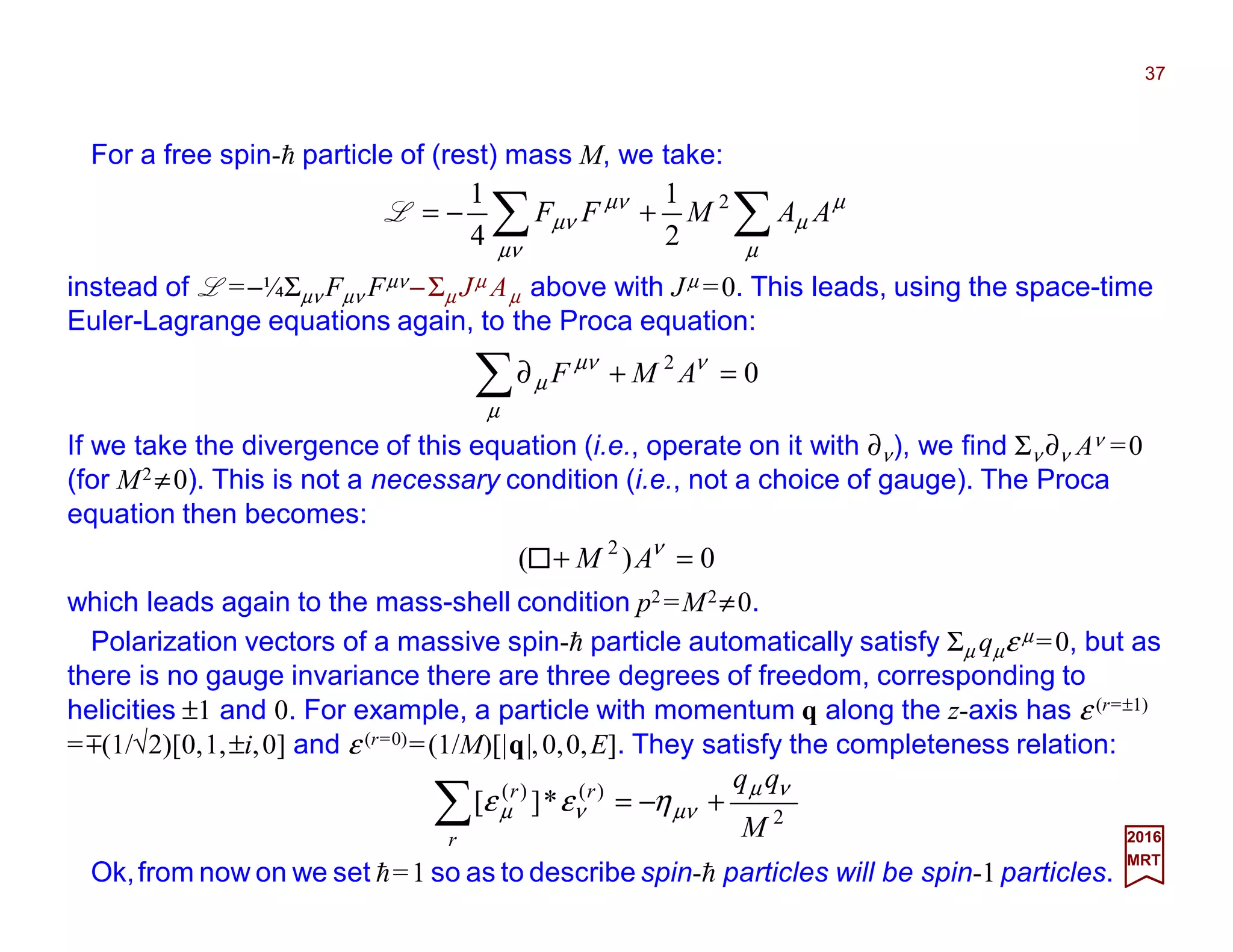 For a free spin-h particle of (rest) mass M, we take:
37
2017
MRT
instead of L =−¼Σµν Fµν Fµν−Σµ Jµ Aµ above with Jµ =0. This leads, using the space-time
Euler-Lagrange equations again, to the Proca equation:
∑∑ +−=
µ
µ
µ
µν
µν
µν AAMFF 2
2
1
4
1
L
02
=+∂∑ ν
µ
µν
µ AMF
If we take the divergence of this equation (i.e., operate on it with ∂ν), we find Σν ∂ν Aν =0
(for M2 ≠0). This is not a necessary condition (i.e., not a choice of gauge). The Proca
equation then becomes:
0)( 2
=+ ν
AM
which leads again to the mass-shell condition p2 =M2≠0.
Polarization vectors of a massive spin-h particle automatically satisfy Σµ qµε µ =0, but as
there is no gauge invariance there are three degrees of freedom, corresponding to
helicities ±1 and 0. For example, a particle with momentum q along the z-axis has ε (r=±1)
=m(1/√2)[0,1,±i,0] and ε (r=0)=(1/M)[|q|,0,0,E]. They satisfy the completeness relation:
2
)()(
*][
M
qq
r
rr νµ
µννµ ηεε +−=∑
Ok,from now on we set h≡1 so as to describe spin-h particles will be spin-1 particles.
 