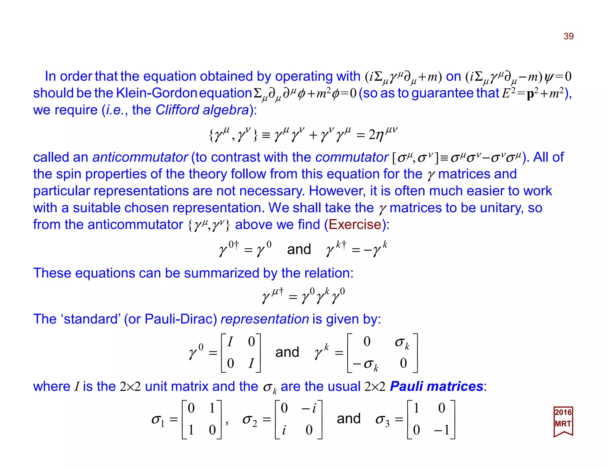 In order that the equation obtained by operating with (iΣµγ µ∂µ +m) on (iΣµγ µ∂µ −m)ψ =0
should be the Klein-GordonequationΣµ∂µ ∂µφ +m2φ =0(so as to guarantee that E2 =p2 +m2),
we require (i.e., the Clifford algebra):
39
2017
MRT
µνµννµνµ
ηγγγγγγ 2},{ =+≡
called an anticommutator (to contrast with the commutator [σµ,σ ν ]≡σµσν −σνσµ). All of
the spin properties of the theory follow from this equation for the γ matrices and
particular representations are not necessary. However, it is often much easier to work
with a suitable chosen representation. We shall take the γ matrices to be unitary, so
from the anticommutator {γ µ,γν} above we find (Exercise):
kk
γγγγ −== †0†0
and
These equations can be summarized by the relation:
00†
γγγγ µ k
=
The ‘standard’ (or Pauli-Dirac) representation is given by:






−
=





=
0
0
0
00
k
kk
I
I
σ
σ
γγ and
where I is the 2×2 unit matrix and the σ k are the usual 2×2 Pauli matrices:






−
=




 −
=





=
10
01
0
0
01
10
321 σσσ and,
i
i
 