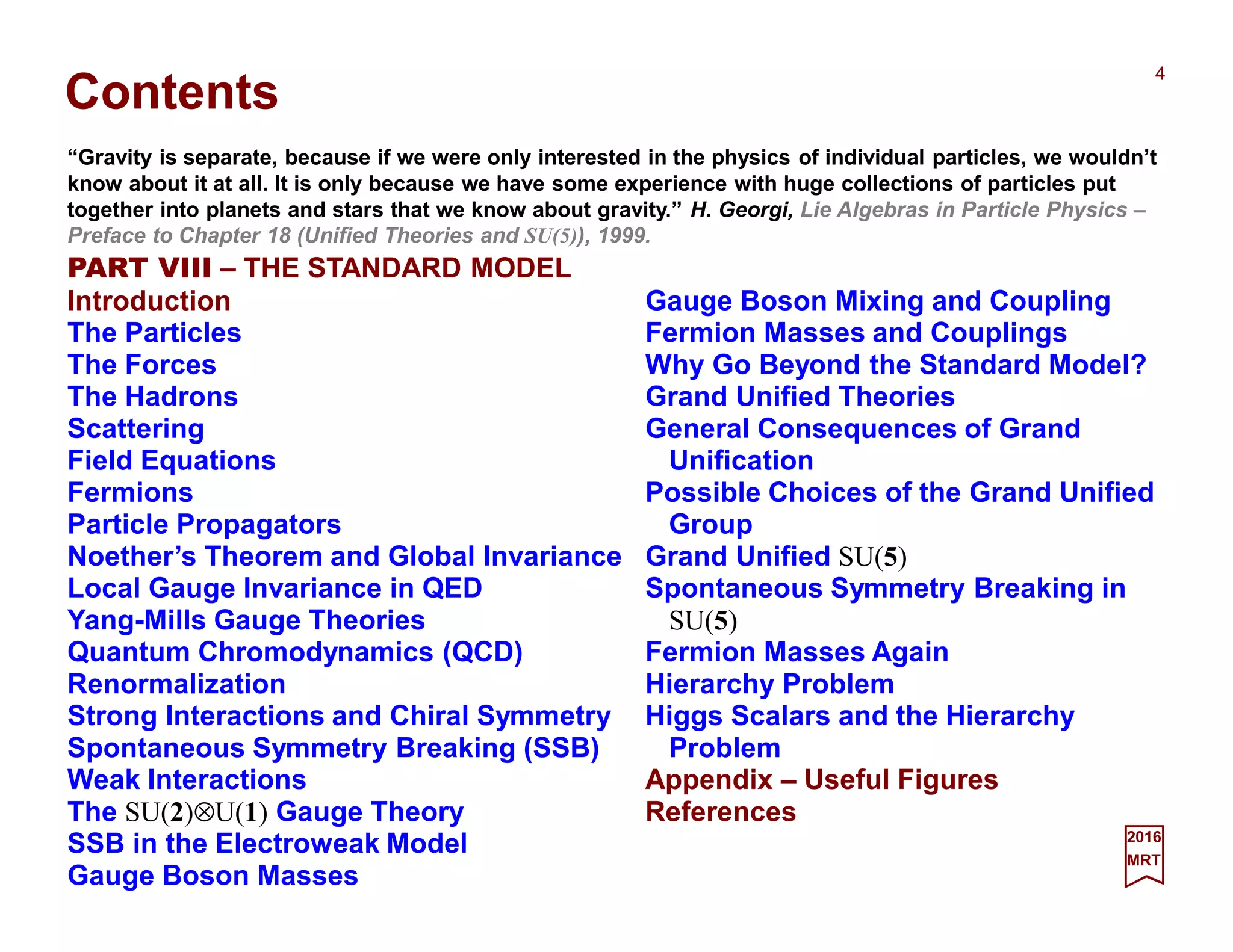 Gauge Boson Mixing and Coupling
Fermion Masses and Couplings
Why Go Beyond the Standard Model?
Grand Unified Theories
General Consequences of Grand
Unification
Possible Choices of the Grand Unified
Group
Grand Unified SU(5)
Spontaneous Symmetry Breaking in
SU(5)
Fermion Masses Again
Hierarchy Problem
Higgs Scalars and the Hierarchy
Problem
Appendix – Useful Figures
References
Contents
2017
MRT
PART VIII – THE STANDARD MODEL
Introduction
The Particles
The Forces
The Hadrons
Scattering
Field Equations
Fermions
Particle Propagators
Noether’s Theorem and Global Invariance
Local Gauge Invariance in QED
Yang-Mills Gauge Theories
Quantum Chromodynamics (QCD)
Renormalization
Strong Interactions and Chiral Symmetry
Spontaneous Symmetry Breaking (SSB)
Weak Interactions
The SU(2)⊗U(1) Gauge Theory
SSB in the Electroweak Model
Gauge Boson Masses
“Gravity is separate, because if we were only interested in the physics of individual particles, we wouldn’t
know about it at all. It is only because we have some experience with huge collections of particles put
together into planets and stars that we know about gravity.” H. Georgi, Lie Algebras in Particle Physics –
Preface to Chapter 18 (Unified Theories and SU(5)), 1999.
4
 