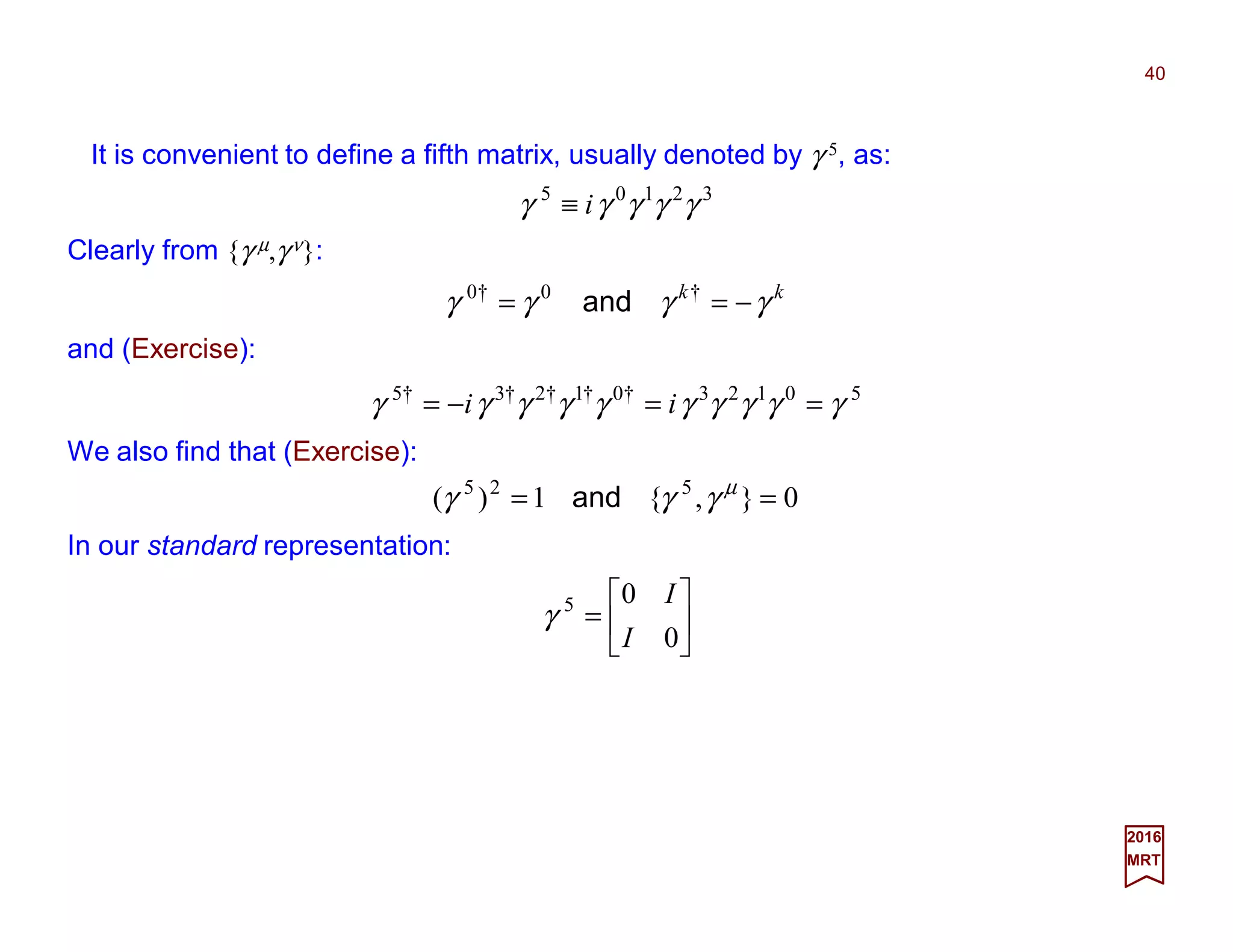 It is convenient to define a fifth matrix, usually denoted by γ 5, as:
40
2017
MRT
32105
γγγγγ i≡
Clearly from {γ µ,γ ν}:
50123†0†1†2†3†5
γγγγγγγγγγ ==−= ii
We also find that (Exercise):
0},{1)( 525
== µ
γγγ and
In our standard representation:






=
0
05
I
I
γ
and (Exercise):
kk
γγγγ −== †0†0
and
 