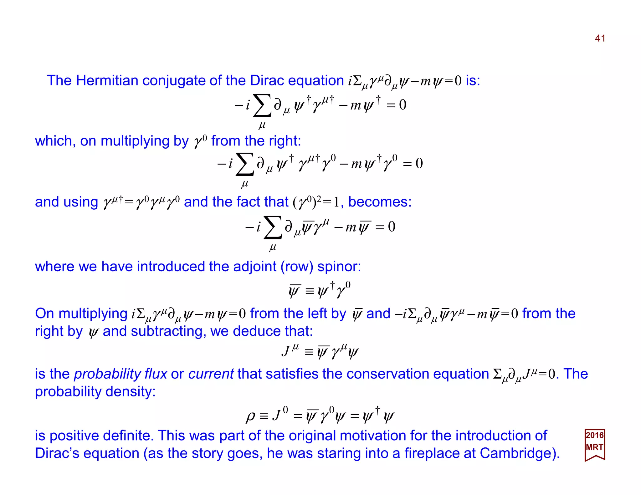 41
2017
MRT
0=−∂− ∑ ψγψ
µ
µ
µ mi
The Hermitian conjugate of the Dirac equation iΣµγ µ∂µψ −mψ =0 is:
0†††
=−∂− ∑ ψγψ
µ
µ
µ mi
which, on multiplying by γ 0 from the right:
00†0††
=−∂− ∑ γψγγψ
µ
µ
µ mi
and using γ µ† =γ 0γ µγ 0 and the fact that (γ 0)2 =1, becomes:
where we have introduced the adjoint (row) spinor:
0†
γψψ ≡
On multiplying iΣµγ µ∂µψ −mψ =0 from the left by ψ and −iΣµ ∂µψγ µ −mψ =0 from the
right by ψ and subtracting, we deduce that:
ψγψ µµ
≡J
is the probability flux or current that satisfies the conservation equation Σµ∂µ Jµ =0. The
probability density:
is positive definite. This was part of the original motivation for the introduction of
Dirac’s equation (as the story goes, he was staring into a fireplace at Cambridge).
ψψψγψρ †00
==≡ J
_ _ _
 