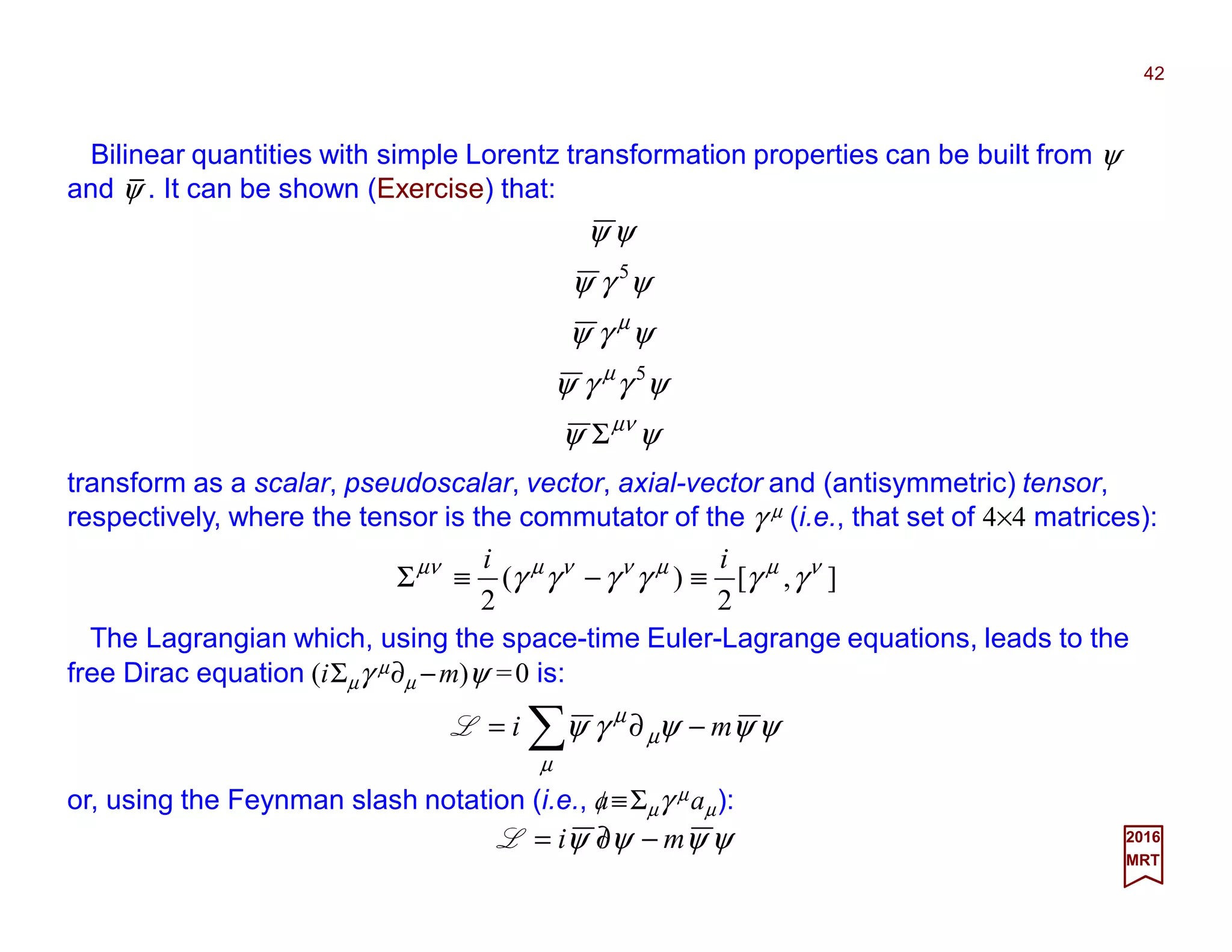 Bilinear quantities with simple Lorentz transformation properties can be built from ψ
and ψ . It can be shown (Exercise) that:
42
2017
MRT
ψψ
ψγγψ
ψγψ
ψγψ
ψψ
µν
µ
µ
Σ
5
5
transform as a scalar, pseudoscalar, vector, axial-vector and (antisymmetric) tensor,
respectively, where the tensor is the commutator of the γ µ (i.e., that set of 4×4 matrices):
],[
2
)(
2
νµµννµµν
γγγγγγ
ii
≡−≡Σ
The Lagrangian which, using the space-time Euler-Lagrange equations, leads to the
free Dirac equation (iΣµγ µ∂µ −m)ψ =0 is:
ψψψψ mi −∂/=L
or, using the Feynman slash notation (i.e., a≡Σµγ µaµ):
ψψψγψ
µ
µ
µ
mi −∂= ∑L
_
 