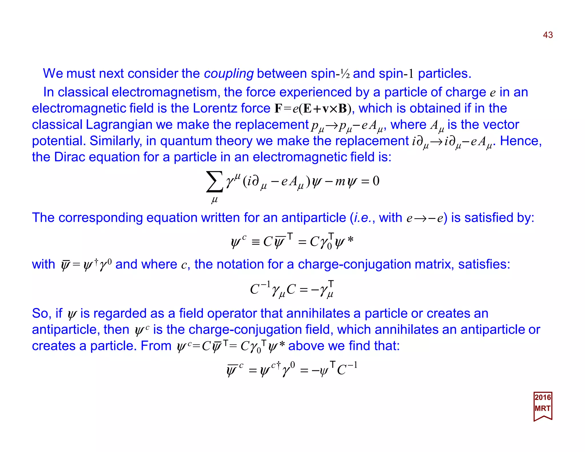We must next consider the coupling between spin-½ and spin-1 particles.
43
2017
MRT
10† −
−== Cψcc T
γψψ
0)( =−−∂∑ ψψγ
µ
µµ
µ
mAei
The corresponding equation written for an antiparticle (i.e., with e→−e) is satisfied by:
*0ψγψψ TT
CCc
=≡
with ψ =ψ †γ 0 and where c, the notation for a charge-conjugation matrix, satisfies:
T
µµ γγ −=−
CC 1
So, if ψ is regarded as a field operator that annihilates a particle or creates an
antiparticle, then ψ c is the charge-conjugation field, which annihilates an antiparticle or
creates a particle. From ψ c=Cψ T= Cγ 0
Tψ * above we find that:
In classical electromagnetism, the force experienced by a particle of charge e in an
electromagnetic field is the Lorentz force F=e(E++++v××××B), which is obtained if in the
classical Lagrangian we make the replacement pµ →pµ−eAµ, where Aµ is the vector
potential. Similarly, in quantum theory we make the replacement i∂µ →i∂µ −eAµ. Hence,
the Dirac equation for a particle in an electromagnetic field is:
_
_
 