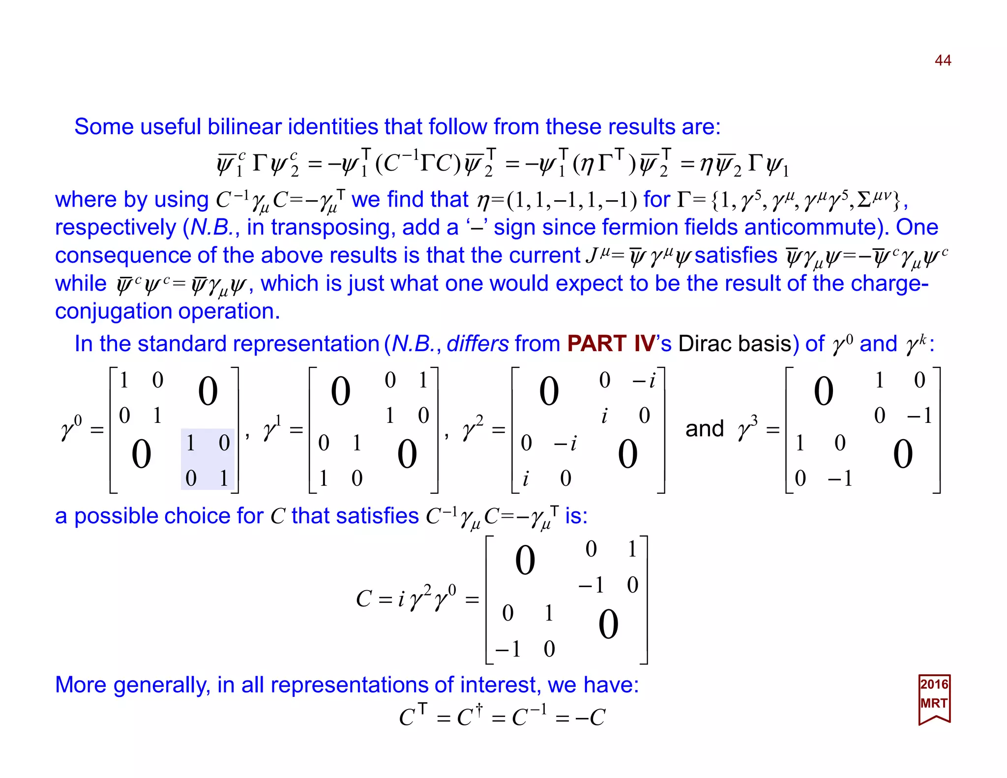 Some useful bilinear identities that follow from these results are:
44
2017
MRT












−
−
==
0
0
01
10
01
10
02
γγiC
12212
1
121 )()( ψψηψηψψψψψ Γ=Γ−=Γ−=Γ − TTTTT
CCcc
where by using C −1γµ C=−γµ
T we find that η=(1,1,−1,1,−1) for Γ={1,γ 5,γ µ,γ µγ 5,Σµν},
respectively (N.B., in transposing, add a ‘−’ sign since fermion fields anticommute). One
consequence of the above results is that the current J µ=ψ γ µψ satisfies ψγµψ =−ψ cγµψ c
while ψ cψ c =ψγµψ , which is just what one would expect to be the result of the charge-
conjugation operation.
In the standard representation (N.B., differs from PART IV’s Dirac basis) of γ 0 and γ k :
More generally, in all representations of interest, we have:
CCCC −=== −1†T












−
−
=












−
−
=












=












=
0
0
0
0
0
0
0
0
10
01
10
01
0
0
0
0
01
10
01
10
10
01
10
01
3210
γγγγ and,,
i
i
i
i
a possible choice for C that satisfies C−1γµ C=−γµ
T is:
_ _ _
_ _
 