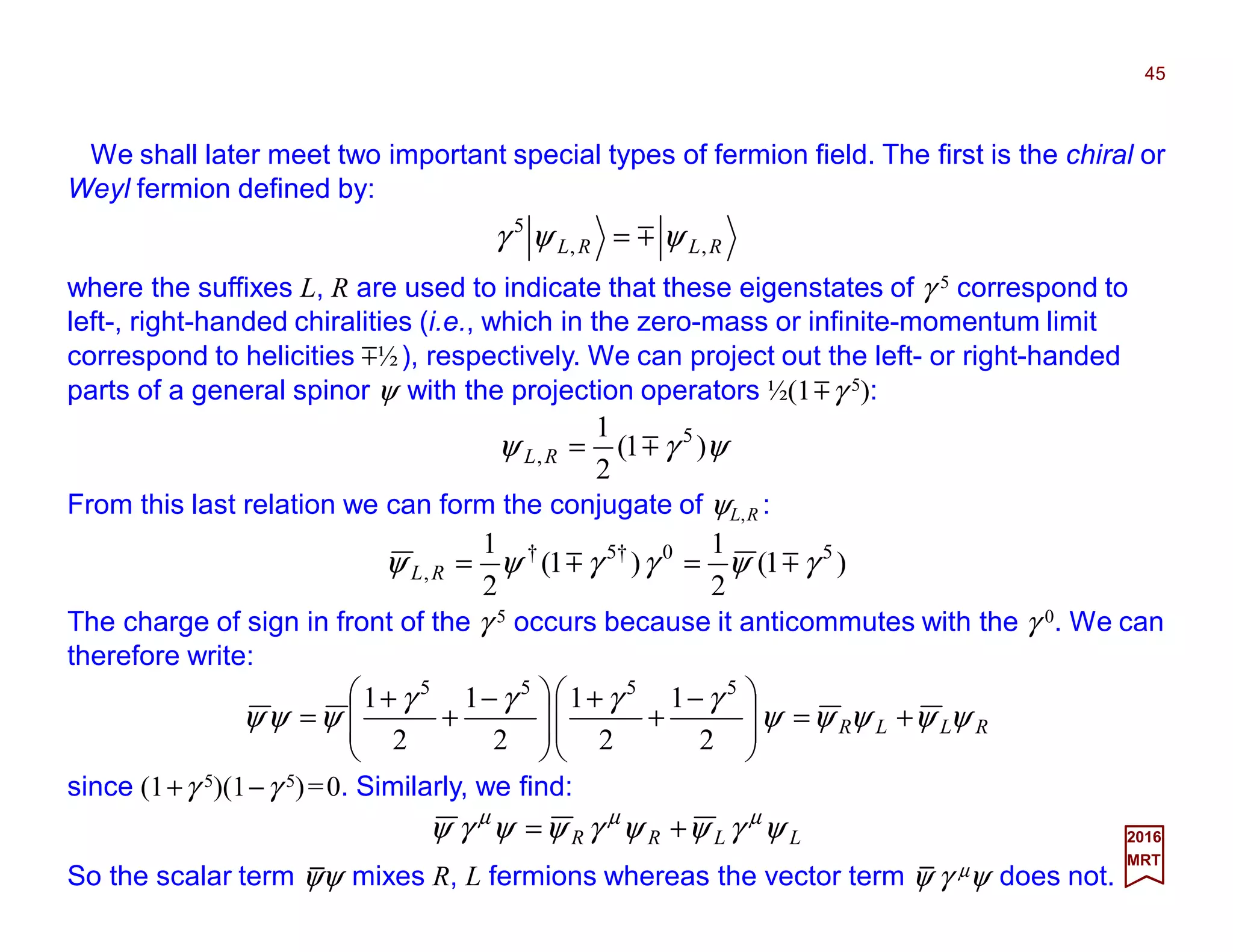 We shall later meet two important special types of fermion field. The first is the chiral or
Weyl fermion defined by:
45
2017
MRT
RLRL ,,
5
ψψγ m=
where the suffixes L, R are used to indicate that these eigenstates of γ 5 correspond to
left-, right-handed chiralities (i.e., which in the zero-mass or infinite-momentum limit
correspond to helicities m½), respectively. We can project out the left- or right-handed
parts of a general spinor ψ with the projection operators ½(1mγ 5):
ψγψ )1(
2
1 5
, m=RL
From this last relation we can form the conjugate of ψL,R :
)1(
2
1
)1(
2
1 50†5†
, γψγγψψ mm ==RL
The charge of sign in front of the γ 5 occurs because it anticommutes with the γ 0. We can
therefore write:
RLLR ψψψψψ
γγγγ
ψψψ +=






 −
+
+







 −
+
+
=
2
1
2
1
2
1
2
1 5555
since (1+γ 5)(1−γ 5)=0. Similarly, we find:
LLRR ψγψψγψψγψ µµµ
+=
So the scalar term ψψ mixes R, L fermions whereas the vector term ψ γ µψ does not.
__
 