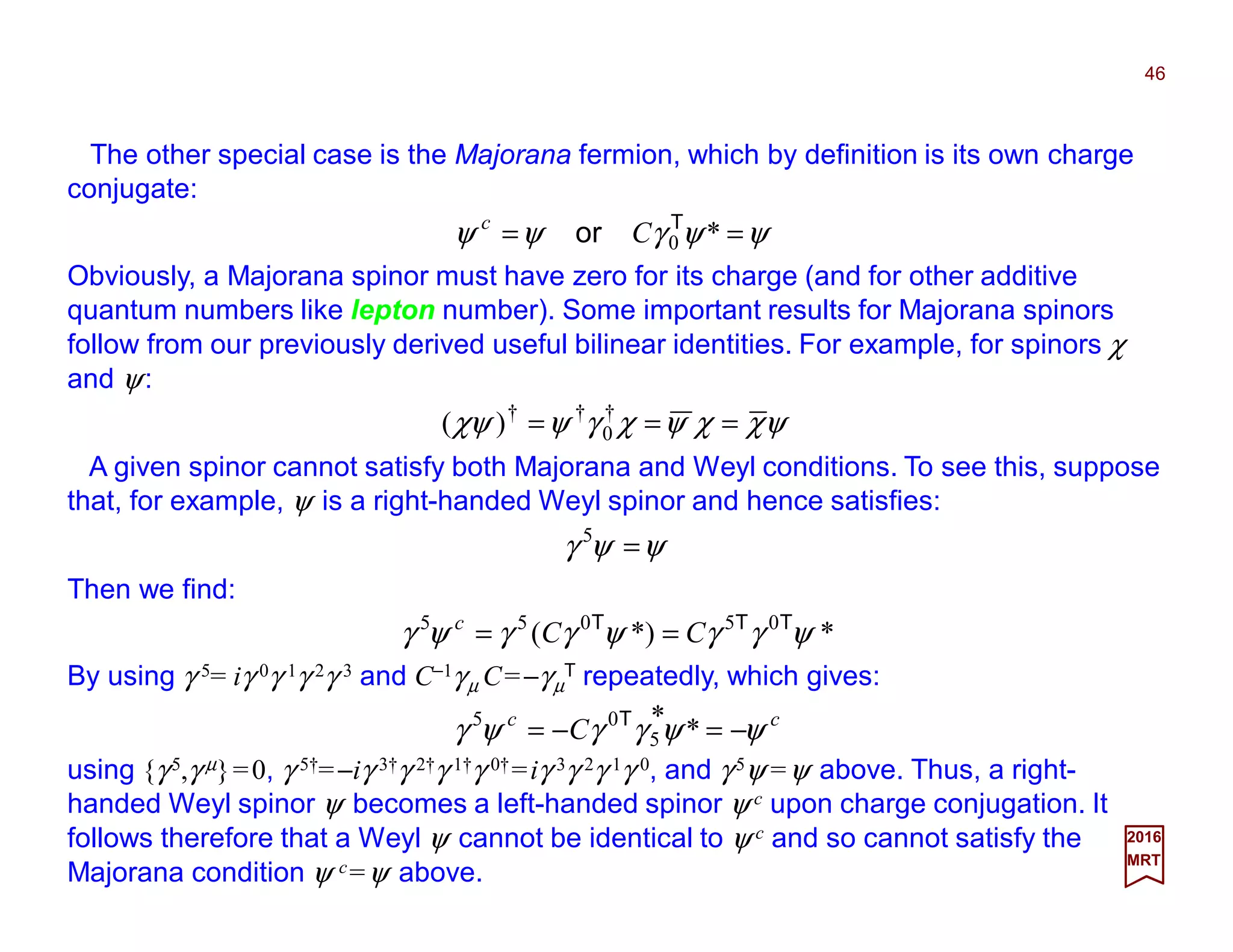 The other special case is the Majorana fermion, which by definition is its own charge
conjugate:
46
2017
MRT
ψψγψψ == *0
T
or Cc
Obviously, a Majorana spinor must have zero for its charge (and for other additive
quantum numbers like lepton number). Some important results for Majorana spinors
follow from our previously derived useful bilinear identities. For example, for spinors χ
and ψ:
ψχχψχγψχψ === †
0
††
)(
A given spinor cannot satisfy both Majorana and Weyl conditions. To see this, suppose
that, for example, ψ is a right-handed Weyl spinor and hence satisfies:
ψψγ =5
Then we find:
**)( 05055
ψγγψγγψγ TTT
CCc
==
By using γ 5= iγ 0γ 1γ 2γ 3 and C−1γµ C=−γµ
T repeatedly, which gives:
cc
C ψψγγψγ −=−= **
5
05 T
using {γ 5,γ µ}=0, γ 5†=−iγ 3†γ 2†γ 1†γ 0†=iγ 3γ 2γ 1γ 0, and γ 5ψ =ψ above. Thus, a right-
handed Weyl spinor ψ becomes a left-handed spinor ψ c upon charge conjugation. It
follows therefore that a Weyl ψ cannot be identical to ψ c and so cannot satisfy the
Majorana condition ψ c=ψ above.
 