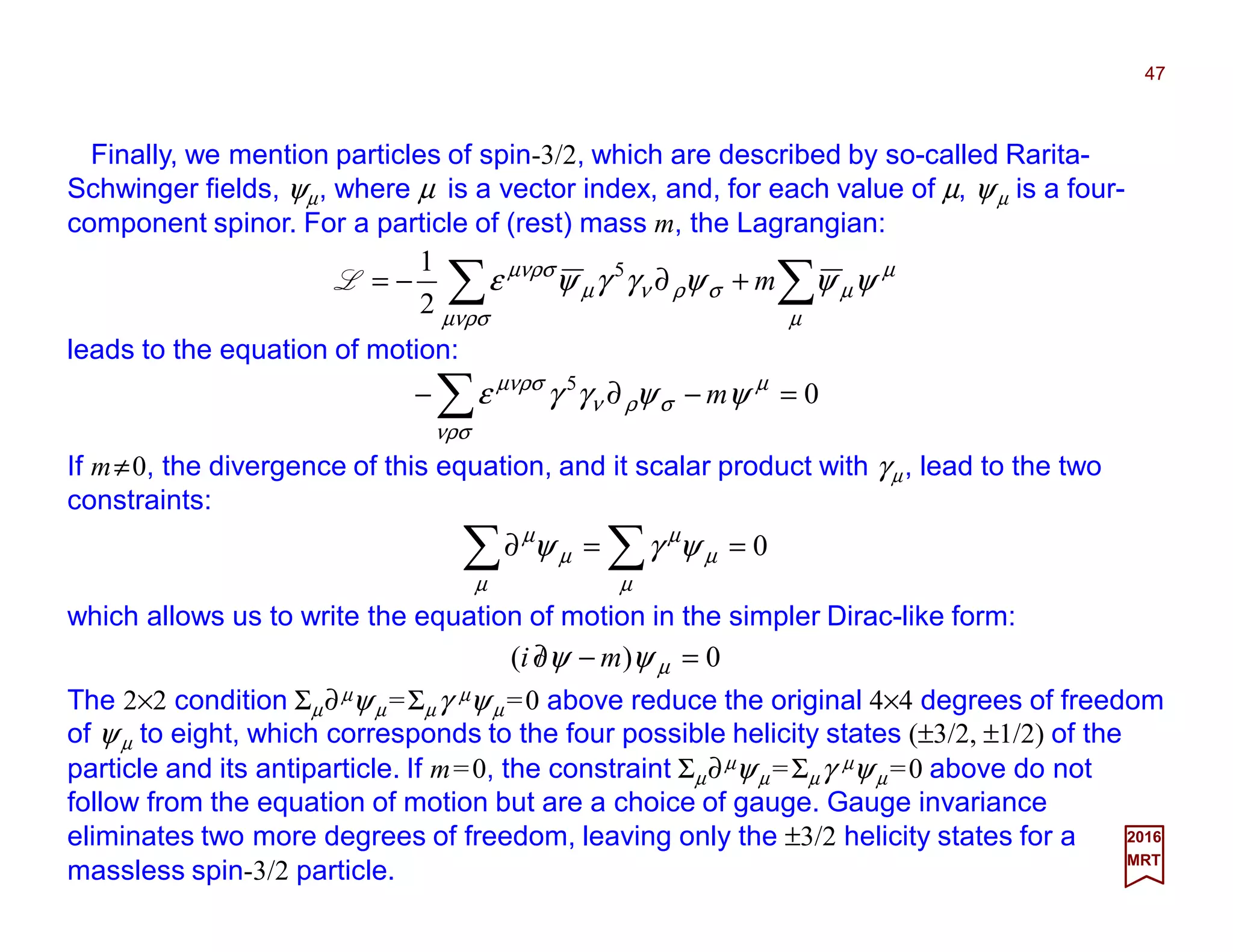 Finally, we mention particles of spin-3/2, which are described by so-called Rarita-
Schwinger fields, ψµ, where µ is a vector index, and, for each value of µ, ψµ is a four-
component spinor. For a particle of (rest) mass m, the Lagrangian:
47
2017
MRT
0)( =−∂/ µψψ mi
∑∑ +∂−=
µ
µ
µ
µνρσ
σρνµ
µνρσ
ψψψγγψε m5
2
1
L
leads to the equation of motion:
05
=−∂− ∑ µ
νρσ
σρν
µνρσ
ψψγγε m
If m≠0, the divergence of this equation, and it scalar product with γµ, lead to the two
constraints:
The 2×2 condition Σµ∂µψµ =Σµγ µψµ =0 above reduce the original 4×4 degrees of freedom
of ψµ to eight, which corresponds to the four possible helicity states (±3/2, ±1/2) of the
particle and its antiparticle. If m=0, the constraint Σµ∂µψµ =Σµγ µψµ =0 above do not
follow from the equation of motion but are a choice of gauge. Gauge invariance
eliminates two more degrees of freedom, leaving only the ±3/2 helicity states for a
massless spin-3/2 particle.
which allows us to write the equation of motion in the simpler Dirac-like form:
0==∂ ∑∑ µ
µ
µ
µ
µ
µ
ψγψ
 