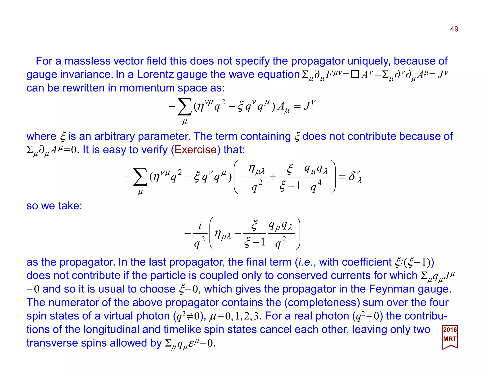 For a massless vector field this does not specify the propagator uniquely, because of
gauge invariance. In a Lorentz gauge the wave equation Σµ ∂µ Fµν = Aν −Σµ ∂ν ∂µ Aµ = Jν
can be rewritten in momentum space as:
49
2017
MRT
ν
µ
µ
µννµ
ξη JAqqq =−− ∑ )( 2
where ξ is an arbitrary parameter. The term containing ξ does not contribute because of
Σµ ∂µ Aµ =0. It is easy to verify (Exercise) that:
ν
λ
µ
λµµλµνµν
δ
ξ
ξη
ξη =







−
+−−− ∑ 42
2
1
)(
q
qq
q
qqq
so we take:
as the propagator. In the last propagator, the final term (i.e., with coefficient ξ/(ξ−1))
does not contribute if the particle is coupled only to conserved currents for which Σµqµ Jµ
=0 and so it is usual to choose ξ=0, which gives the propagator in the Feynman gauge.
The numerator of the above propagator contains the (completeness) sum over the four
spin states of a virtual photon (q2 ≠0), µ =0,1,2,3. For a real photon (q2 =0) the contribu-
tions of the longitudinal and timelike spin states cancel each other, leaving only two
transverse spins allowed by Σµ qµε µ =0.








−
−− 22
1 q
qq
q
i λµ
µλ
ξ
ξ
η
 