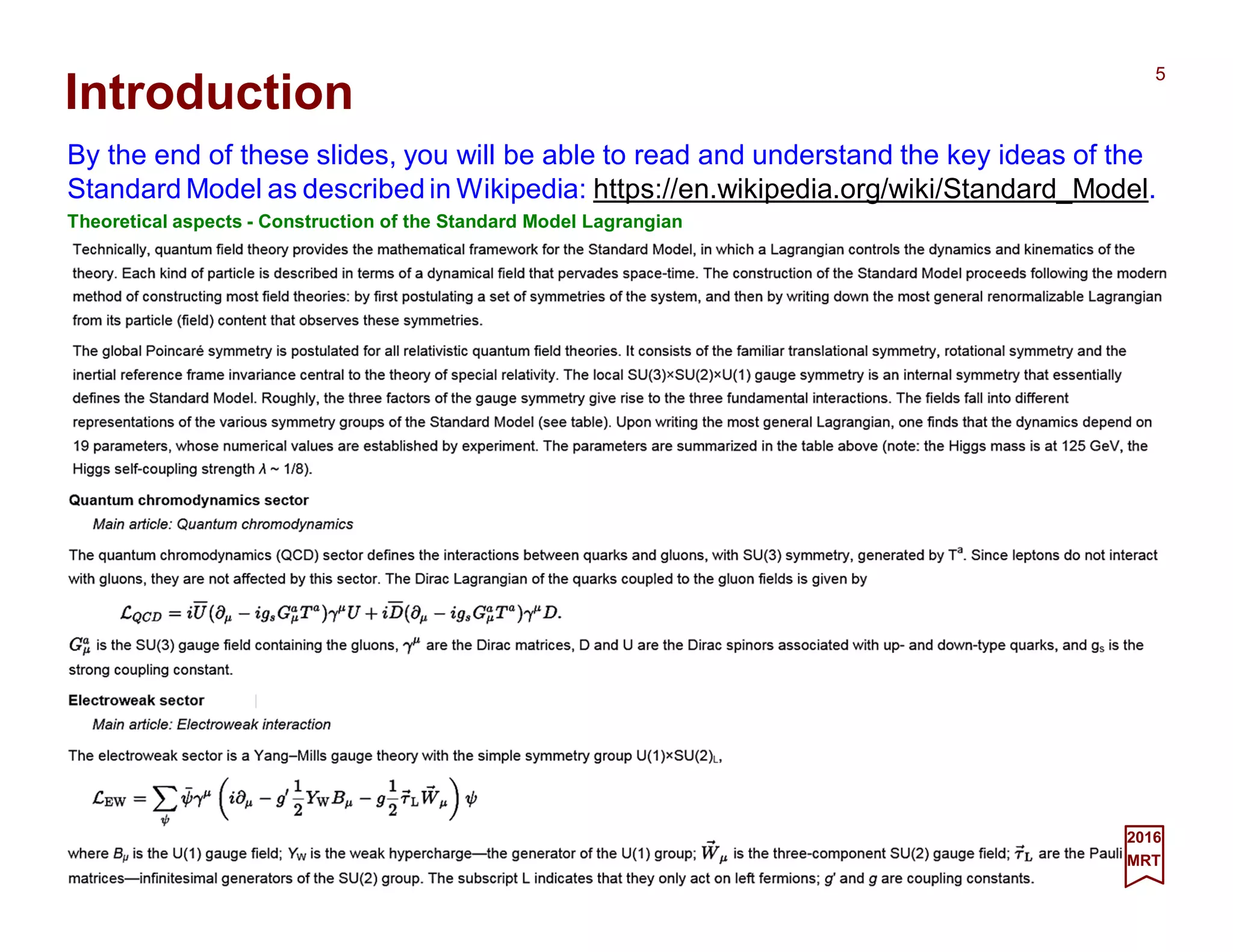 Introduction
By the end of these slides, you will be able to read and understand the key ideas of the
Standard Model as described in Wikipedia: https://en.wikipedia.org/wiki/Standard_Model.
Theoretical aspects - Construction of the Standard Model Lagrangian
2017
MRT
5
 