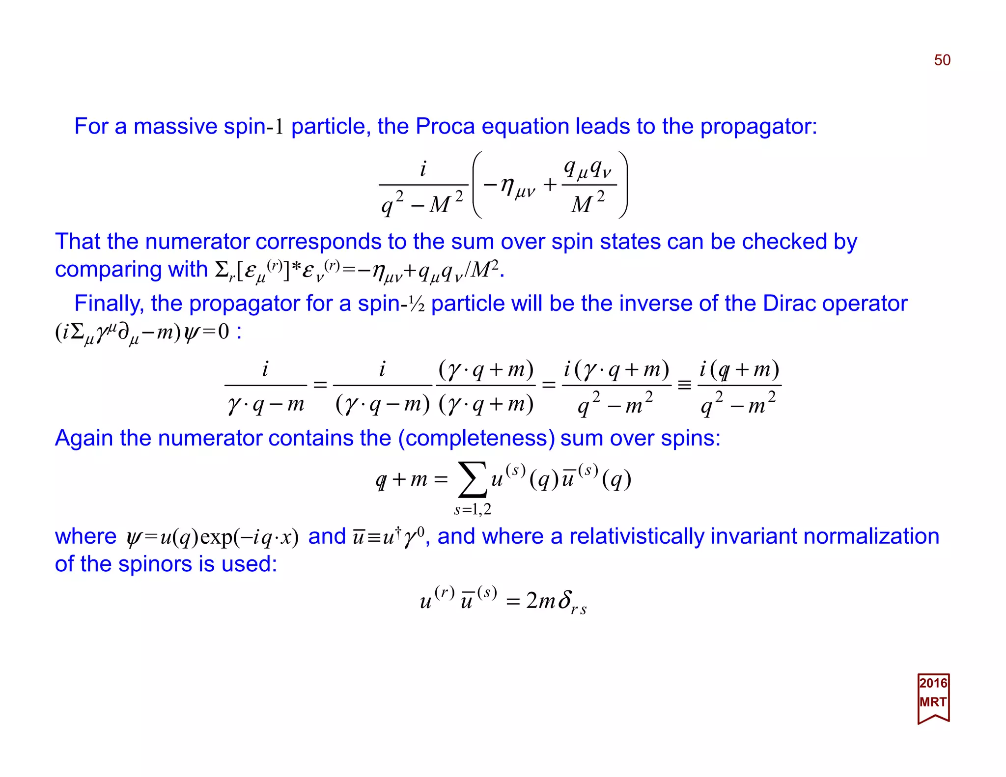 For a massive spin-1 particle, the Proca equation leads to the propagator:
50
2017
MRT
That the numerator corresponds to the sum over spin states can be checked by
comparing with Σr[εµ
(r)]*εν
(r) =−ηµν +qµ qν /M2.








+−
− 222
M
qq
Mq
i νµ
µνη
Finally, the propagator for a spin-½ particle will be the inverse of the Dirac operator
(iΣµγ µ∂µ −m)ψ =0 :
Again the numerator contains the (completeness) sum over spins:
2222
)()(
)(
)(
)( mq
mqi
mq
mqi
mq
mq
mq
i
mq
i
−
+/≡
−
+⋅
=
+⋅
+⋅
−⋅
=
−⋅
γ
γ
γ
γγ
∑=
=+/
2,1
)()(
)()(
s
ss
ququmq
where ψ =u(q)exp(−iq⋅x) and u ≡u†γ 0, and where a relativistically invariant normalization
of the spinors is used:
sr
sr
muu δ2)()(
=
_
 