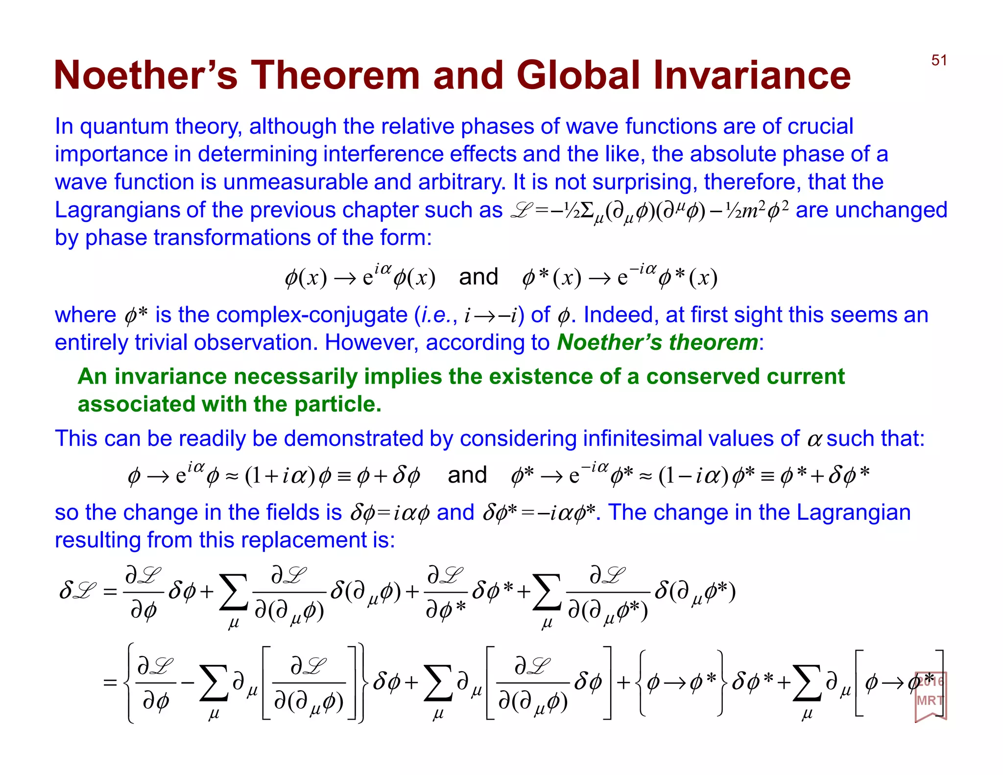 In quantum theory, although the relative phases of wave functions are of crucial
importance in determining interference effects and the like, the absolute phase of a
wave function is unmeasurable and arbitrary. It is not surprising, therefore, that the
Lagrangians of the previous chapter such as L =−½Σµ(∂µφ)(∂µφ) −½m2φ 2 are unchanged
by phase transformations of the form:
51
2017
MRT
)(*e)(*)(e)( xxxx ii
φφφφ αα −
→→ and
Noether’s Theorem and Global Invariance
where φ* is the complex-conjugate (i.e., i→−i) of φ. Indeed, at first sight this seems an
entirely trivial observation. However, according to Noether’s theorem:
This can be readily be demonstrated by considering infinitesimal values of α such that:
***)1(*e*)1(e φδφφαφφφδφφαφφ αα
+≡−≈→+≡+≈→ −
ii ii
and
so the change in the fields is δφ=iαφ and δφ*=−iαφ*. The change in the Lagrangian
resulting from this replacement is:
An invariance necessarily implies the existence of a conserved current
associated with the particle.
∑∑∑
∑∑






→∂+






→+








∂∂
∂
∂+
















∂∂
∂
∂−
∂
∂
=
∂
∂∂
∂
+
∂
∂
+∂
∂∂
∂
+
∂
∂
=
µ
µ
µ µ
µ
µ µ
µ
µ
µ
µµ
µ
µ
φφφδφφφδ
φ
φδ
φφ
φδ
φ
φδ
φ
φδ
φ
φδ
φ
δ
***
)()(
*)(
*)(
*
*
)(
)(
LLL
LLLL
L
 