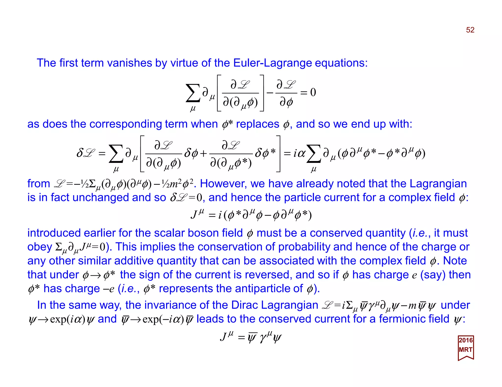 The first term vanishes by virtue of the Euler-Lagrange equations:
52
2017
MRT
0
)(
=
∂
∂
−








∂∂
∂
∂∑ φφµ µ
µ
LL
as does the corresponding term when φ* replaces φ, and so we end up with:
∑∑ ∂−∂∂=








∂∂
∂
+
∂∂
∂
∂=
µ
µµ
µ
µ µµ
µ φφφφαφδ
φ
φδ
φ
δ )**(*
*)()(
i
LL
L
from L =−½Σµ(∂µφ)(∂µφ) −½m2φ 2. However, we have already noted that the Lagrangian
is in fact unchanged and so δ L =0, and hence the particle current for a complex field φ:
*)*( φφφφ µµµ
∂−∂= iJ
introduced earlier for the scalar boson field φ must be a conserved quantity (i.e., it must
obey Σµ ∂µ Jµ=0). This implies the conservation of probability and hence of the charge or
any other similar additive quantity that can be associated with the complex field φ. Note
that under φ →φ* the sign of the current is reversed, and so if φ has charge e (say) then
φ* has charge −e (i.e., φ* represents the antiparticle of φ).
In the same way, the invariance of the Dirac Lagrangian L =iΣµψγ µ∂µψ −mψ ψ under
ψ →exp(iα)ψ and ψ →exp(−iα)ψ leads to the conserved current for a fermionic field ψ :
ψγψ µµ
=J
_ _
_ _
 