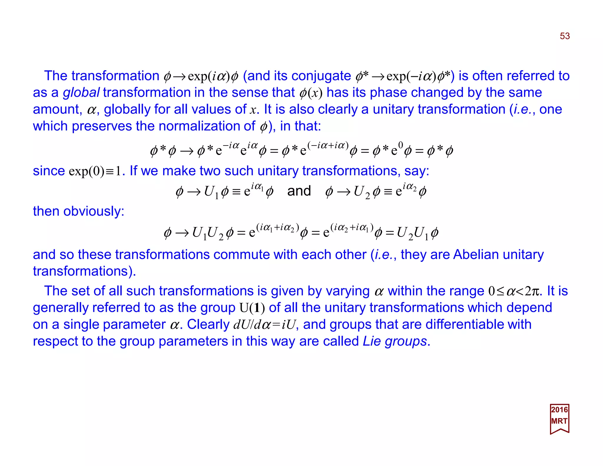 The transformation φ →exp(iα)φ (and its conjugate φ* →exp(−iα)φ*) is often referred to
as a global transformation in the sense that φ(x) has its phase changed by the same
amount, α, globally for all values of x. It is also clearly a unitary transformation (i.e., one
which preserves the normalization of φ), in that:
53
2017
MRT
φφφφφφφφφφ αααα
*e*e*ee** 0)(
===→ +−− iiii
since exp(0)≡1. If we make two such unitary transformations, say:
φφφφφφ αα 21
ee 21
ii
UU ≡→≡→ and
then obviously:
φφφφφ αααα
12
)()(
21
1221
ee UUUU iiii
===→ ++
and so these transformations commute with each other (i.e., they are Abelian unitary
transformations).
The set of all such transformations is given by varying α within the range 0≤α<2π. It is
generally referred to as the group U(1) of all the unitary transformations which depend
on a single parameter α. Clearly dU/dα =iU, and groups that are differentiable with
respect to the group parameters in this way are called Lie groups.
 
