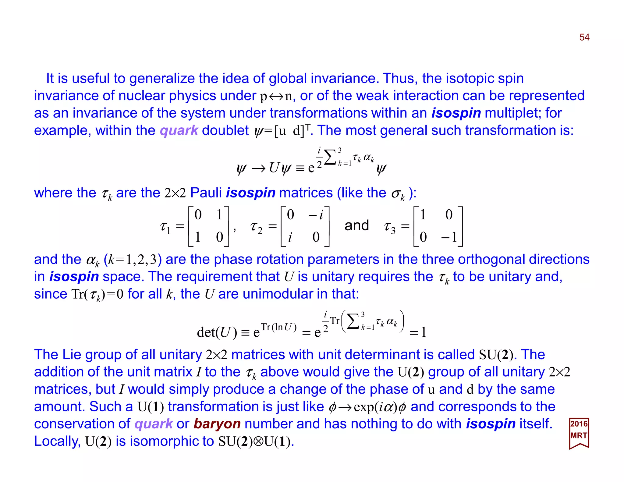 It is useful to generalize the idea of global invariance. Thus, the isotopic spin
invariance of nuclear physics under p↔n, or of the weak interaction can be represented
as an invariance of the system under transformations within an isospin multiplet; for
example, within the quark doublet ψ =[u d]T. The most general such transformation is:
54
2017
MRT
ψψψ
ατ∑ =
≡→
3
12e k kk
i
U
where the τk are the 2×2 Pauli isospin matrices (like the σk ):






−
=




 −
=





=
10
01
0
0
01
10
321 τττ and,
i
i
and the αk (k=1,2,3) are the phase rotation parameters in the three orthogonal directions
in isospin space. The requirement that U is unitary requires the τk to be unitary and,
since Tr(τk)=0 for all k, the U are unimodular in that:
1ee)det(
3
1
Tr
2)(lnTr
==≡






∑ =k kk
i
U
U
ατ
The Lie group of all unitary 2×2 matrices with unit determinant is called SU(2). The
addition of the unit matrix I to the τk above would give the U(2) group of all unitary 2×2
matrices, but I would simply produce a change of the phase of u and d by the same
amount. Such a U(1) transformation is just like φ →exp(iα)φ and corresponds to the
conservation of quark or baryon number and has nothing to do with isospin itself.
Locally, U(2) is isomorphic to SU(2)⊗U(1).
 