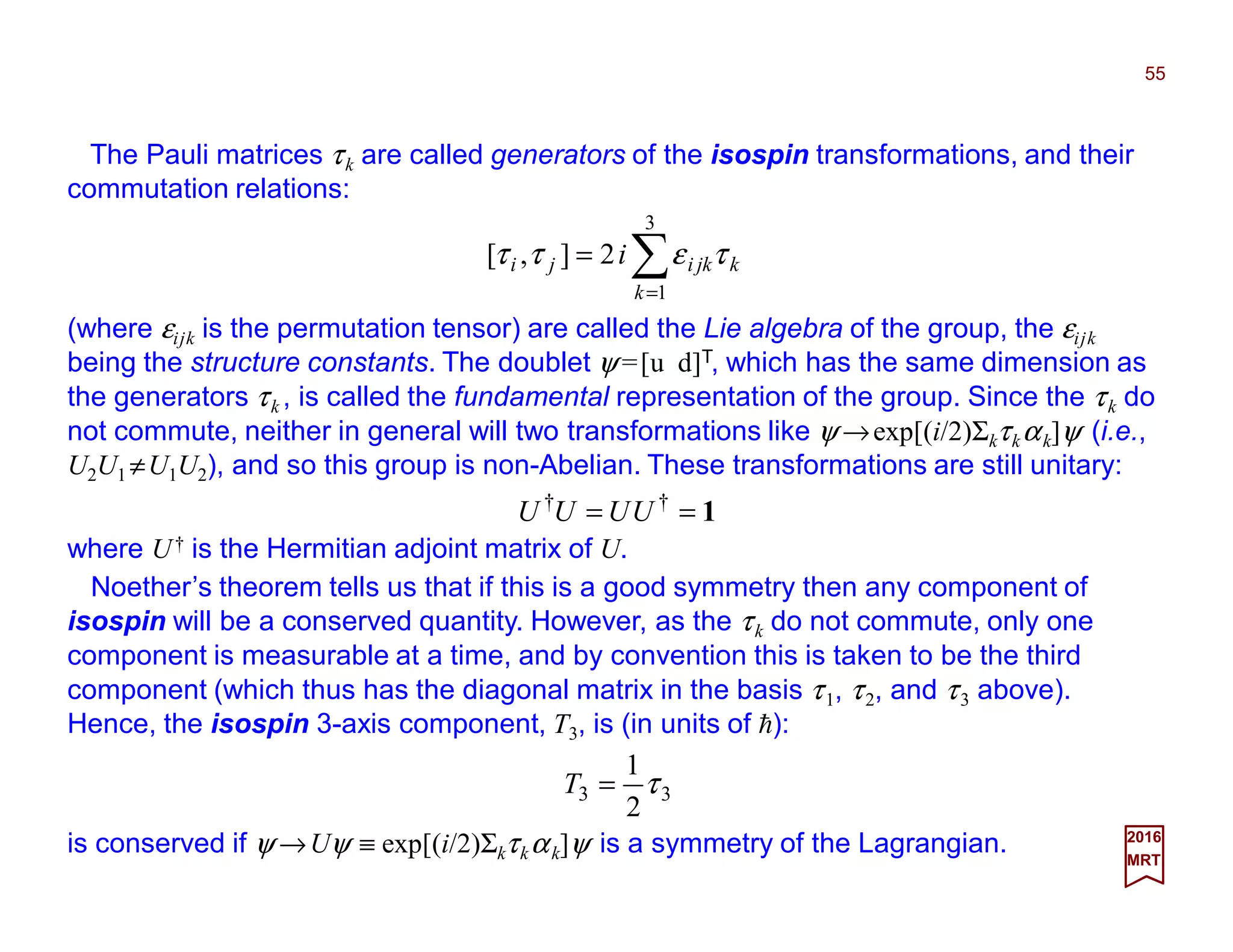 The Pauli matrices τk are called generators of the isospin transformations, and their
commutation relations:
55
2017
MRT
∑=
=
3
1
2],[
k
kjkiji i τεττ
(where εijk is the permutation tensor) are called the Lie algebra of the group, the εijk
being the structure constants. The doublet ψ =[u d]T, which has the same dimension as
the generators τk , is called the fundamental representation of the group. Since the τk do
not commute, neither in general will two transformations like ψ →exp[(i/2)Σkτkαk]ψ (i.e.,
U2U1 ≠U1U2), and so this group is non-Abelian. These transformations are still unitary:
Noether’s theorem tells us that if this is a good symmetry then any component of
isospin will be a conserved quantity. However, as the τk do not commute, only one
component is measurable at a time, and by convention this is taken to be the third
component (which thus has the diagonal matrix in the basis τ1, τ2, and τ3 above).
Hence, the isospin 3-axis component, T3, is (in units of h):
is conserved if ψ →Uψ ≡ exp[(i/2)Σkτkαk]ψ is a symmetry of the Lagrangian.
33
2
1
τ=T
where U† is the Hermitian adjoint matrix of U.
1== ††
UUUU
 