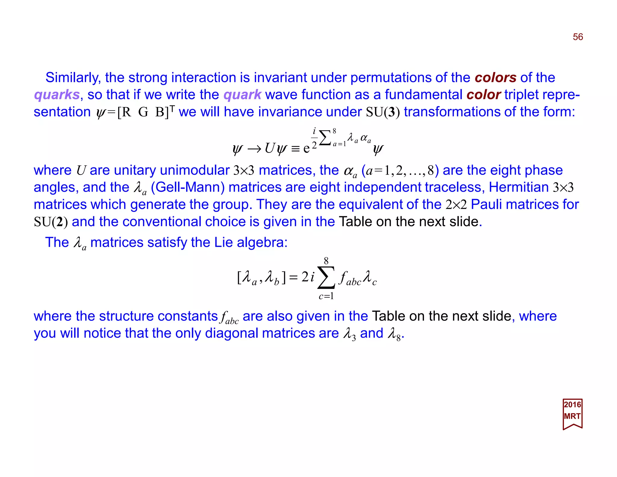 Similarly, the strong interaction is invariant under permutations of the colors of the
quarks, so that if we write the quark wave function as a fundamental color triplet repre-
sentation ψ =[R G B]T we will have invariance under SU(3) transformations of the form:
56
2017
MRT
ψψψ
αλ∑ =
≡→
8
12e a aa
i
U
where U are unitary unimodular 3×3 matrices, the αa (a=1,2,…,8) are the eight phase
angles, and the λa (Gell-Mann) matrices are eight independent traceless, Hermitian 3×3
matrices which generate the group. They are the equivalent of the 2×2 Pauli matrices for
SU(2) and the conventional choice is given in the Table on the next slide.
)
(2
2],[
88776655
44332211
8
1
λλλλ
λλλλ
λλλ
abababab
abababab
c
cabcba
ffff
ffffi
fi
++++
+++=
= ∑=
where the structure constants fabc are also given in the Table on the next slide, where
you will notice that the only diagonal matrices are λ3 and λ8. For example:
The λa matrices satisfy the Lie algebra:
)(22],[ 83787377637653754374337323721371
8
1
3773 λλλλλλλλλλλ ffffffffifi
c
cc +++++++== ∑=
where [λ3,λ7]≡λ3λ7 −λ7λ3.
 