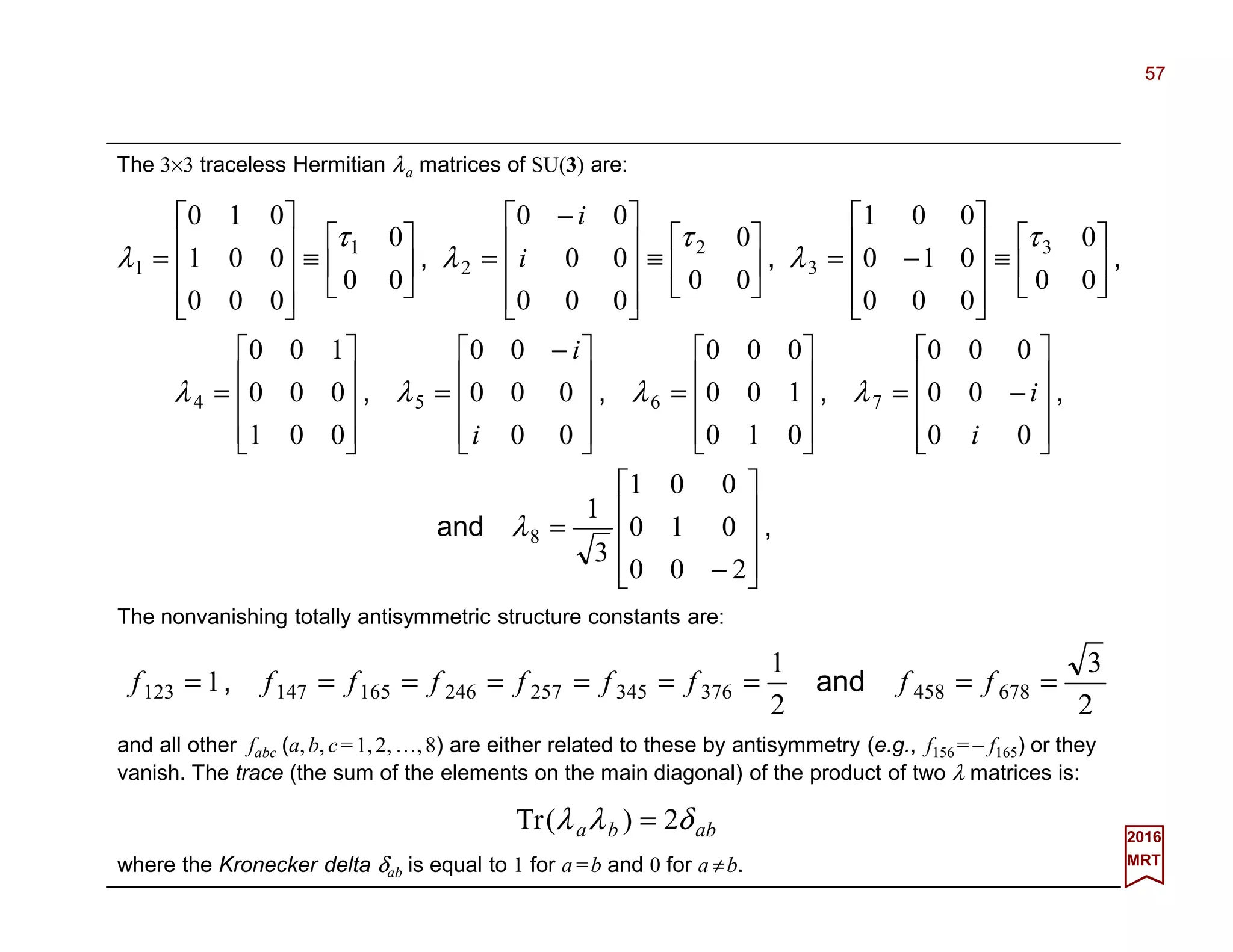 57
2017
MRT
The 3×3 traceless Hermitian λa matrices of SU(3) are:
The nonvanishing totally antisymmetric structure constants are:
and all other fabc (a,b, c=1,2,…,8) are either related to these by antisymmetry (e.g., f156 =− f165) or they
vanish. The trace (the sum of the elements on the main diagonal) of the product of two λ matrices is:
,and
,,,,
,,,










−
=










−=










=









 −
=










=






≡










−=





≡









 −
=





≡










=
200
010
001
3
1
00
00
000
010
100
000
00
000
00
001
000
100
00
0
000
010
001
00
0
000
00
00
00
0
000
001
010
8
7654
3
3
2
2
1
1
λ
λλλλ
τ
λ
τ
λ
τ
λ
i
i
i
i
i
i
2
3
2
1
1 678458376345257246165147123 ========= fffffffff and,
abba δλλ 2)(Tr =
where the Kronecker delta δab is equal to 1 for a =b and 0 for a ≠b.
 