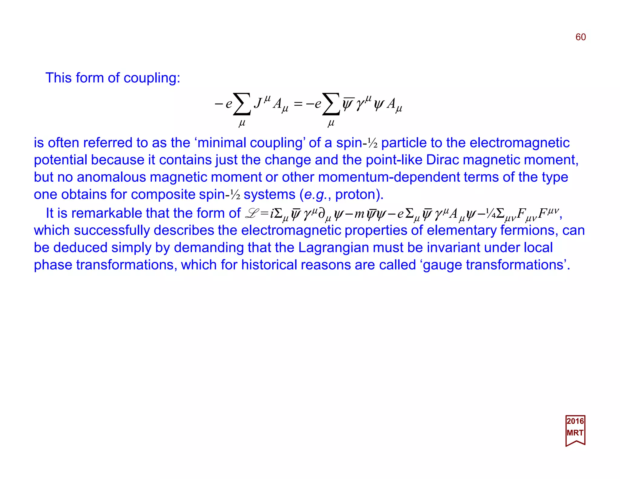 This form of coupling:
60
2017
MRT
∑∑ −=−
µ
µ
µ
µ
µ
µ
ψγψ AeAJe
is often referred to as the ‘minimal coupling’ of a spin-½ particle to the electromagnetic
potential because it contains just the change and the point-like Dirac magnetic moment,
but no anomalous magnetic moment or other momentum-dependent terms of the type
one obtains for composite spin-½ systems (e.g., proton).
It is remarkable that the form of L =iΣµψ γ µ∂µ ψ −mψψ −eΣµψ γ µAµψ −¼Σµν Fµν Fµν,
which successfully describes the electromagnetic properties of elementary fermions, can
be deduced simply by demanding that the Lagrangian must be invariant under local
phase transformations, which for historical reasons are called ‘gauge transformations’.
_ _ _
 