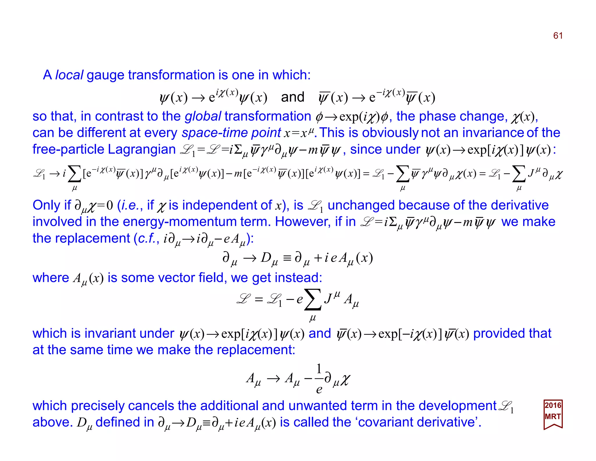 A local gauge transformation is one in which:
61
2017
MRT
)(e)()(e)( )()(
xxxx xixi
ψψψψ χχ −
→→ and
so that, in contrast to the global transformation φ →exp(iχ)φ, the phase change, χ(x),
can be different at every space-time point x=xµ.This is obviously not an invariance of the
free-particle Lagrangian L1 = L =iΣµψγ µ∂µψ −mψ ψ , since under ψ (x)→exp[iχ(x)]ψ (x):
∑∑∑ ∂−=∂−=−∂→ −−
µ
µ
µ
µ
µ
µχχ
µ
χ
µ
µχ
χχψγψψψψγψ Jxxxmxxi xixixixi
11
)()()()(
1 )()](e[)](e[)](e[])(e[ LLL
Only if ∂µχ=0 (i.e., if χ is independent of x), is L1 unchanged because of the derivative
involved in the energy-momentum term. However, if in L =iΣµψγ µ∂µψ −mψ ψ we make
the replacement (c.f., i∂µ →i∂µ −eAµ):
)(xAeiD µµµµ +∂≡→∂
where Aµ (x) is some vector field, we get instead:
χµµµ ∂−→
e
AA
1
which precisely cancels the additional and unwanted term in the development L1
above. Dµ defined in ∂µ →Dµ ≡∂µ +ieAµ(x) is called the ‘covariant derivative’.
which is invariant under ψ (x)→exp[iχ(x)]ψ (x) and ψ (x)→exp[−iχ(x)]ψ (x) provided that
at the same time we make the replacement:
∑−=
µ
µ
µ
AJe1LL
_ _
_ _
__
 