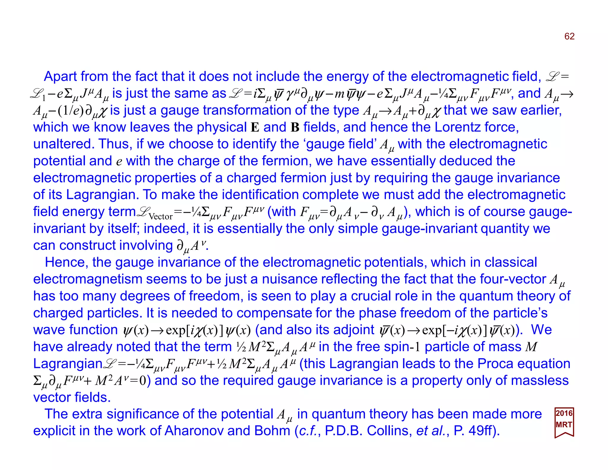 Apart from the fact that it does not include the energy of the electromagnetic field, L =
L1 −eΣµ JµAµ is just the same as L =iΣµψ γ µ∂µψ −mψψ −eΣµ JµAµ −¼Σµν Fµν Fµν, and Aµ →
Aµ −(1/e)∂µχ is just a gauge transformation of the type Aµ→Aµ +∂µ χ that we saw earlier,
which we know leaves the physical E and B fields, and hence the Lorentz force,
unaltered. Thus, if we choose to identify the ‘gauge field’ Aµ with the electromagnetic
potential and e with the charge of the fermion, we have essentially deduced the
electromagnetic properties of a charged fermion just by requiring the gauge invariance
of its Lagrangian. To make the identification complete we must add the electromagnetic
field energy term LVector =−¼Σµν Fµν Fµν (with Fµν =∂µ Aν − ∂ν Aµ), which is of course gauge-
invariant by itself; indeed, it is essentially the only simple gauge-invariant quantity we
can construct involving ∂µ Aν.
62
2017
MRT
Hence, the gauge invariance of the electromagnetic potentials, which in classical
electromagnetism seems to be just a nuisance reflecting the fact that the four-vector Aµ
has too many degrees of freedom, is seen to play a crucial role in the quantum theory of
charged particles. It is needed to compensate for the phase freedom of the particle’s
wave function ψ (x)→exp[iχ(x)]ψ (x) (and also its adjoint ψ (x)→exp[−iχ(x)]ψ (x)). We
have already noted that the term ½ M2Σµ Aµ Aµ in the free spin-1 particle of mass M
Lagrangian L =−¼Σµν Fµν Fµν+½ M2Σµ Aµ Aµ (this Lagrangian leads to the Proca equation
Σµ ∂µ Fµν+ M2 Aν =0) and so the required gauge invariance is a property only of massless
vector fields.
The extra significance of the potential Aµ in quantum theory has been made more
explicit in the work of Aharonov and Bohm (c.f., P.D.B. Collins, et al., P. 49ff).
_ _
_ _
 