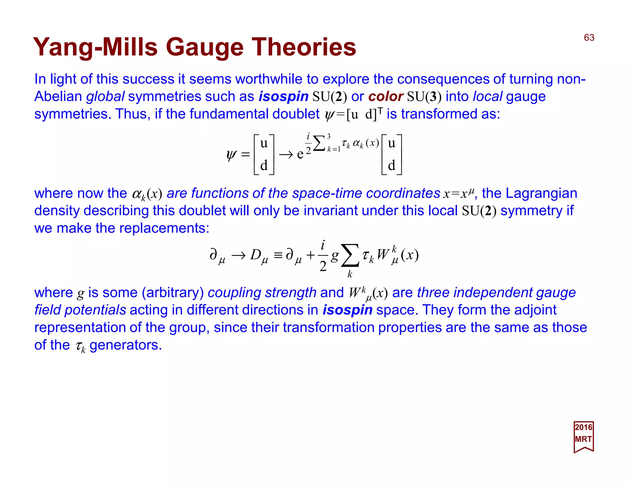 In light of this success it seems worthwhile to explore the consequences of turning non-
Abelian global symmetries such as isospin SU(2) or color SU(3) into local gauge
symmetries. Thus, if the fundamental doublet ψ =[u d]T is transformed as:
63
2017
MRT
Yang-Mills Gauge Theories
where now the αk(x) are functions of the space-time coordinates x=xµ, the Lagrangian
density describing this doublet will only be invariant under this local SU(2) symmetry if
we make the replacements:






→





=
∑ =
d
u
e
d
u
3
1
)(
2 k kk x
i
ατ
ψ
∑+∂≡→∂
k
k
k xWg
i
D )(
2
µµµµ τ
where g is some (arbitrary) coupling strength and Wk
µ(x) are three independent gauge
field potentials acting in different directions in isospin space. They form the adjoint
representation of the group, since their transformation properties are the same as those
of the τk generators.
 