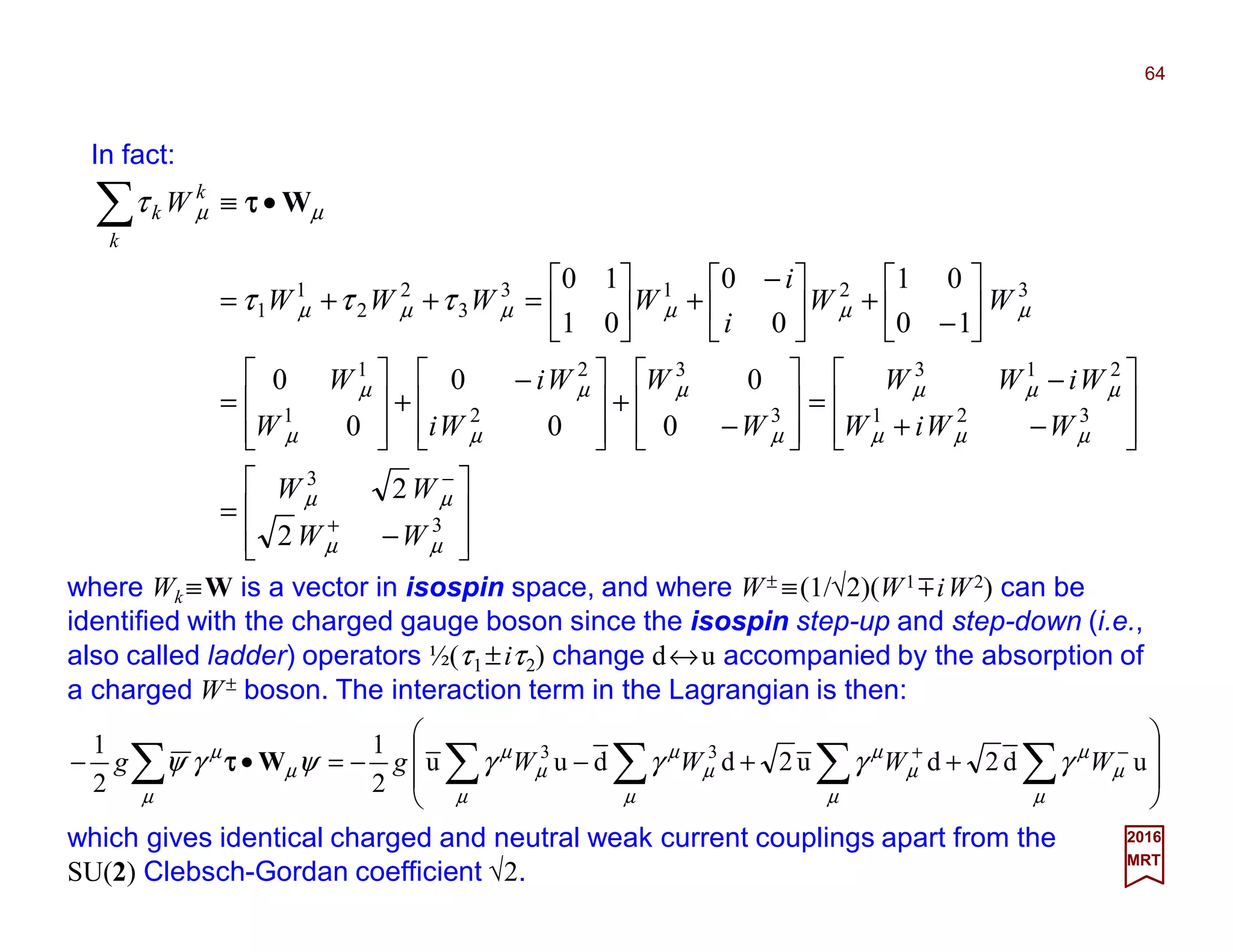 In fact:
64
2017
MRT








−
=








−+
−
=








−
+







 −
+








=






−
+




 −
+





=++=
•≡
+
−
∑
3
3
321
213
3
3
2
2
1
1
3213
3
2
2
1
1
2
2
0
0
0
0
0
0
10
01
0
0
01
10
µµ
µµ
µµµ
µµµ
µ
µ
µ
µ
µ
µ
µµµµµµ
µµ
τττ
τ
WW
WW
WWiW
WiWW
W
W
Wi
Wi
W
W
WW
i
i
WWWW
W
k
k
k Wττττ
where Wk ≡W is a vector in isospin space, and where W± ≡(1/√2)(W1 miW2) can be
identified with the charged gauge boson since the isospin step-up and step-down (i.e.,
also called ladder) operators ½(τ1 ±iτ2) change d↔u accompanied by the absorption of
a charged W± boson. The interaction term in the Lagrangian is then:








++−−=•− ∑∑∑∑∑ −+
ud2du2dduu
2
1
2
1 33
µ
µ
µ
µ
µ
µ
µ
µ
µ
µ
µ
µ
µ
µ
µ
γγγγψγψ WWWWgg Wττττ
which gives identical charged and neutral weak current couplings apart from the
SU(2) Clebsch-Gordan coefficient √2.
 