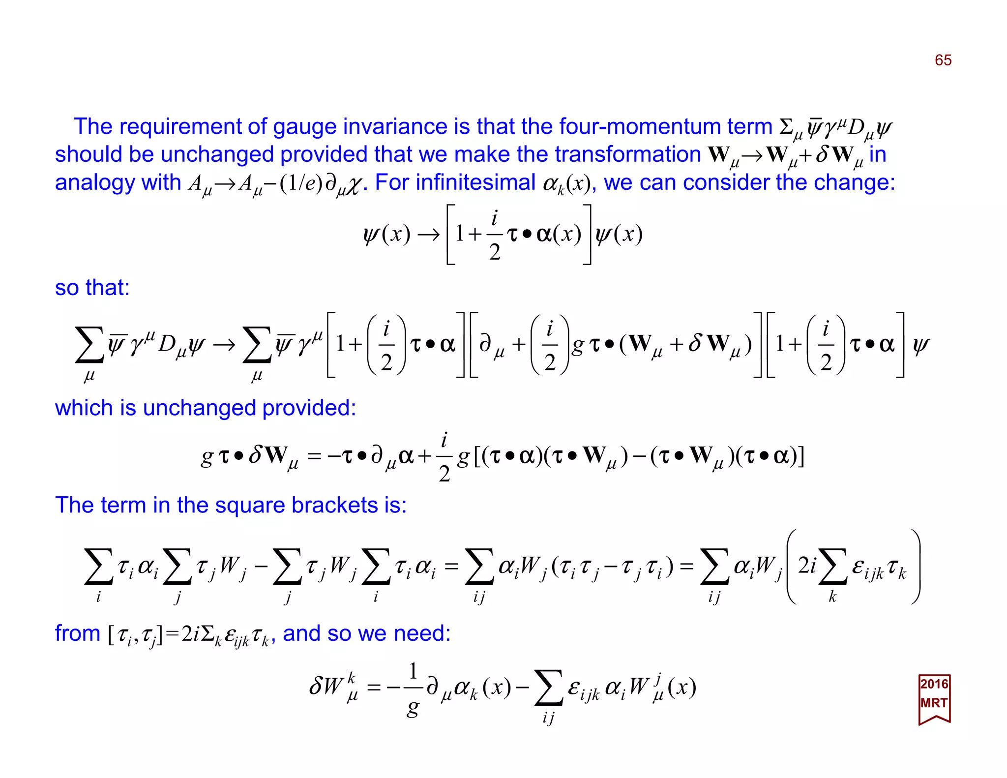 The requirement of gauge invariance is that the four-momentum term Σµψγ µDµψ
should be unchanged provided that we make the transformation Wµ→Wµ+δ Wµ in
analogy with Aµ→Aµ−(1/e)∂µχ. For infinitesimal αk(x), we can consider the change:
65
2017
MRT
)()(
2
1)( xx
i
x ψψ 





•+→ ααααττττ
so that:
∑∑ 





•





+





+•





+∂





•





+→
µ
µµµ
µ
µ
µ
µ
ψδγψψγψ ααααττττττττααααττττ
2
1)(
22
1
i
g
ii
D WW
which is unchanged provided:
)])(())([(
2
ααααττττττττττττααααττττααααττττττττ ••−••+∂•−=• µµµµδ WWW g
i
g
The term in the square brackets is:
∑ ∑∑∑∑∑∑ 







=−=−
ji k
kjkiji
ji
ijjiji
i
ii
j
jj
j
jj
i
ii iWWWW τεατττταατττατ 2)(
from [τi,τj]=2iΣkεijkτk, and so we need:
∑−∂−=
ji
j
ijkik
k
xWx
g
W )()(
1
µµµ αεαδ
_
 