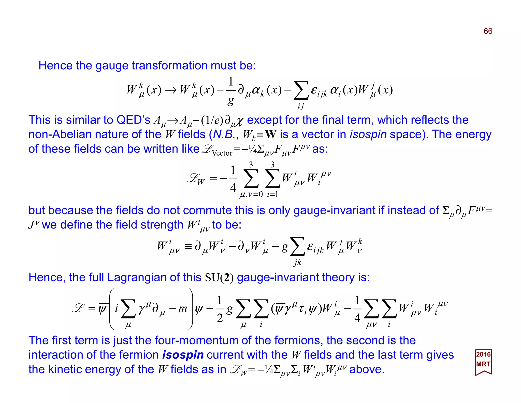This is similar to QED’s Aµ →Aµ−(1/e)∂µχ except for the final term, which reflects the
non-Abelian nature of the W fields (N.B., Wk ≡W is a vector in isospin space). The energy
of these fields can be written like LVector=−¼Σµν Fµν Fµν as:
66
2017
MRT
∑ ∑= =
−=
3
0,
3
1
4
1
νµ
µν
µν
i
i
i
W WWL
but because the fields do not commute this is only gauge-invariant if instead of Σµ ∂µ Fµν =
Jν we define the field strength Wi
µν to be:
∑−∂−∂≡
jk
kj
jki
iii
WWgWWW νµµννµµν ε
Hence, the full Lagrangian of this SU(2) gauge-invariant theory is:
∑∑∑∑∑ −−








−∂=
µν
µν
µν
µ
µ
µ
µ
µ
µ
ψτγψψγψ
i
i
i
i
i
i WWWgmi
4
1
)(
2
1
L
The first term is just the four-momentum of the fermions, the second is the
interaction of the fermion isospin current with the W fields and the last term gives
the kinetic energy of the W fields as in LW = −¼Σµν Σi Wi
µνWi
µν above.
Hence the gauge transformation must be:
∑−∂−→
ji
j
ijkik
kk
xWxx
g
xWxW )()()(
1
)()( µµµµ αεα
 