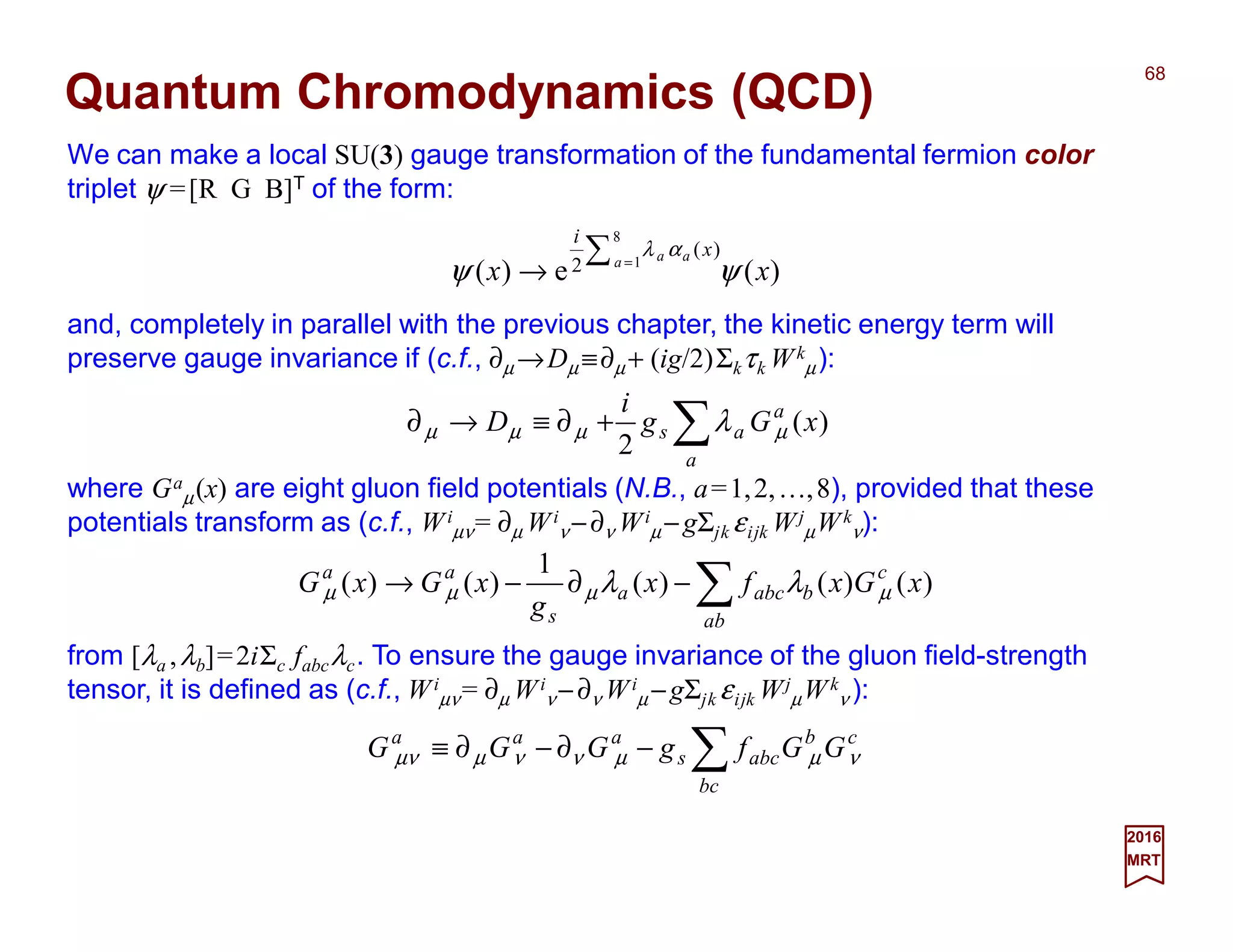 We can make a local SU(3) gauge transformation of the fundamental fermion color
triplet ψ =[R G B]T of the form:
68
2017
MRT
Quantum Chromodynamics (QCD)
)(e)(
8
1
)(
2 xx a aa x
i
ψψ
αλ∑ =
→
and, completely in parallel with the previous chapter, the kinetic energy term will
preserve gauge invariance if (c.f., ∂µ →Dµ ≡∂µ + (ig/2)Σkτk Wk
µ):
∑+∂≡→∂
a
a
as xGg
i
D )(
2
µµµµ λ
where Ga
µ(x) are eight gluon field potentials (N.B., a=1,2,…,8), provided that these
potentials transform as (c.f., Wi
µν= ∂µ Wi
ν −∂ν Wi
µ −gΣjk εijk Wj
µWk
ν):
∑−∂−→
ab
c
babca
s
aa
xGxfx
g
xGxG )()()(
1
)()( µµµµ λλ
from [λa ,λb]=2iΣc fabcλc. To ensure the gauge invariance of the gluon field-strength
tensor, it is defined as (c.f., Wi
µν= ∂µ Wi
ν −∂ν Wi
µ −gΣjk εijk Wj
µWk
ν ):
∑−∂−∂≡
bc
cb
abcs
aaa
GGfgGGG νµµννµµν
 