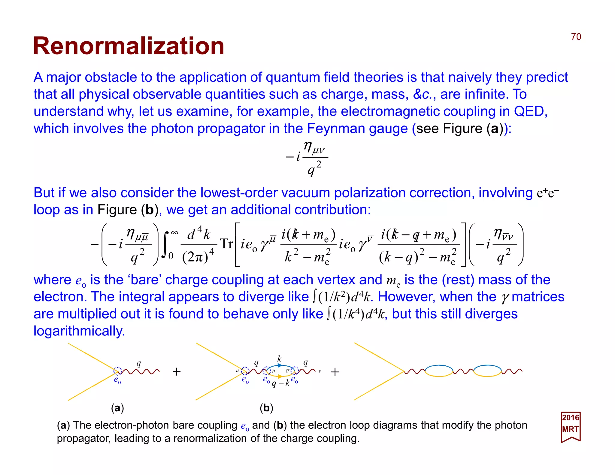 A major obstacle to the application of quantum field theories is that naively they predict
that all physical observable quantities such as charge, mass, &c., are infinite. To
understand why, let us examine, for example, the electromagnetic coupling in QED,
which involves the photon propagator in the Feynman gauge (see Figure (a)):
70
2017
MRT
2
q
i
µνη
−
Renormalization
But if we also consider the lowest-order vacuum polarization correction, involving e+e−
loop as in Figure (b), we get an additional contribution:
(a) The electron-photon bare coupling eo and (b) the electron loop diagrams that modify the photon
propagator, leading to a renormalization of the charge coupling.








−








−−
+/−/
−
+/








−− ∫
∞
20 2
e
2
e
o2
e
2
e
o4
4
2
)(
)()(
Tr
)π2( q
i
mqk
mqki
ei
mk
mki
ei
kd
q
i
νννµµµ η
γγ
η
(a) (b)
+ +eo
q
eo
q
eo eo
qk
kq −
ν νµ µ
where eo is the ‘bare’ charge coupling at each vertex and me is the (rest) mass of the
electron. The integral appears to diverge like ∫(1/k2)d4k. However, when the γ matrices
are multiplied out it is found to behave only like ∫(1/k4)d4k, but this still diverges
logarithmically.
 