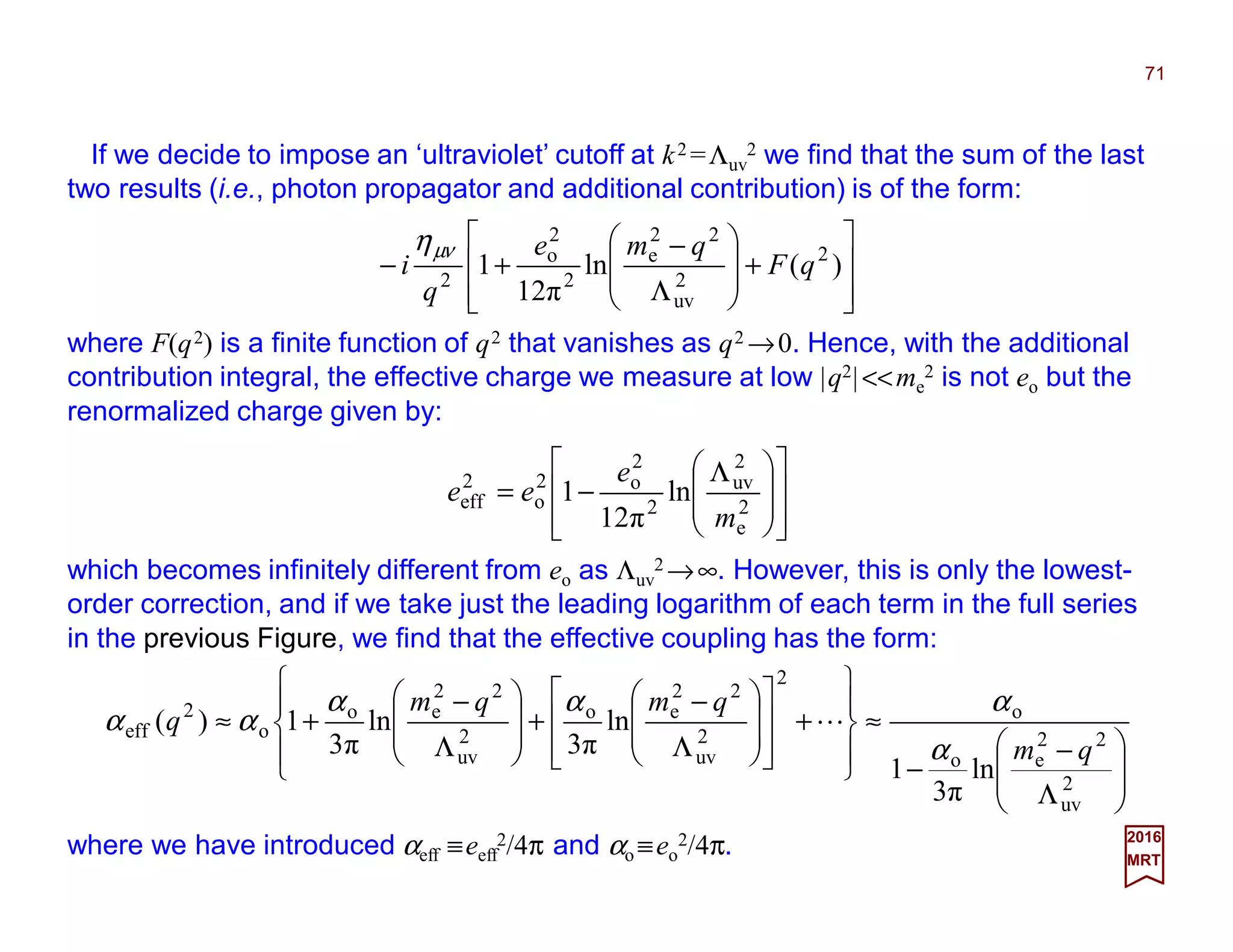 If we decide to impose an ‘ultraviolet’ cutoff at k2 =Λuv
2 we find that the sum of the last
two results (i.e., photon propagator and additional contribution) is of the form:
71
2017
MRT








+








Λ
−
+− )(ln
12π
1 2
2
uv
22
e
2
2
o
2
qF
qme
q
i
νµη
where F(q2) is a finite function of q2 that vanishes as q2 →0. Hence, with the additional
contribution integral, the effective charge we measure at low |q2|<<me
2 is not eo but the
renormalized charge given by:















 Λ
−= 2
e
2
uv
2
2
o2
o
2
eff ln
12π
1
m
e
ee
which becomes infinitely different from eo as Λuv
2 →∞. However, this is only the lowest-
order correction, and if we take just the leading logarithm of each term in the full series
in the previous Figure, we find that the effective coupling has the form:








Λ
−
−
≈










+
















Λ
−
+








Λ
−
+≈
2
uv
22
eo
o
2
2
uv
22
eo
2
uv
22
eo
o
2
eff
ln
3π
1
ln
3π
ln
3π
1)(
qm
qmqm
q
α
ααα
αα L
where we have introduced αeff ≡eeff
2/4π and αo ≡eo
2/4π.
 