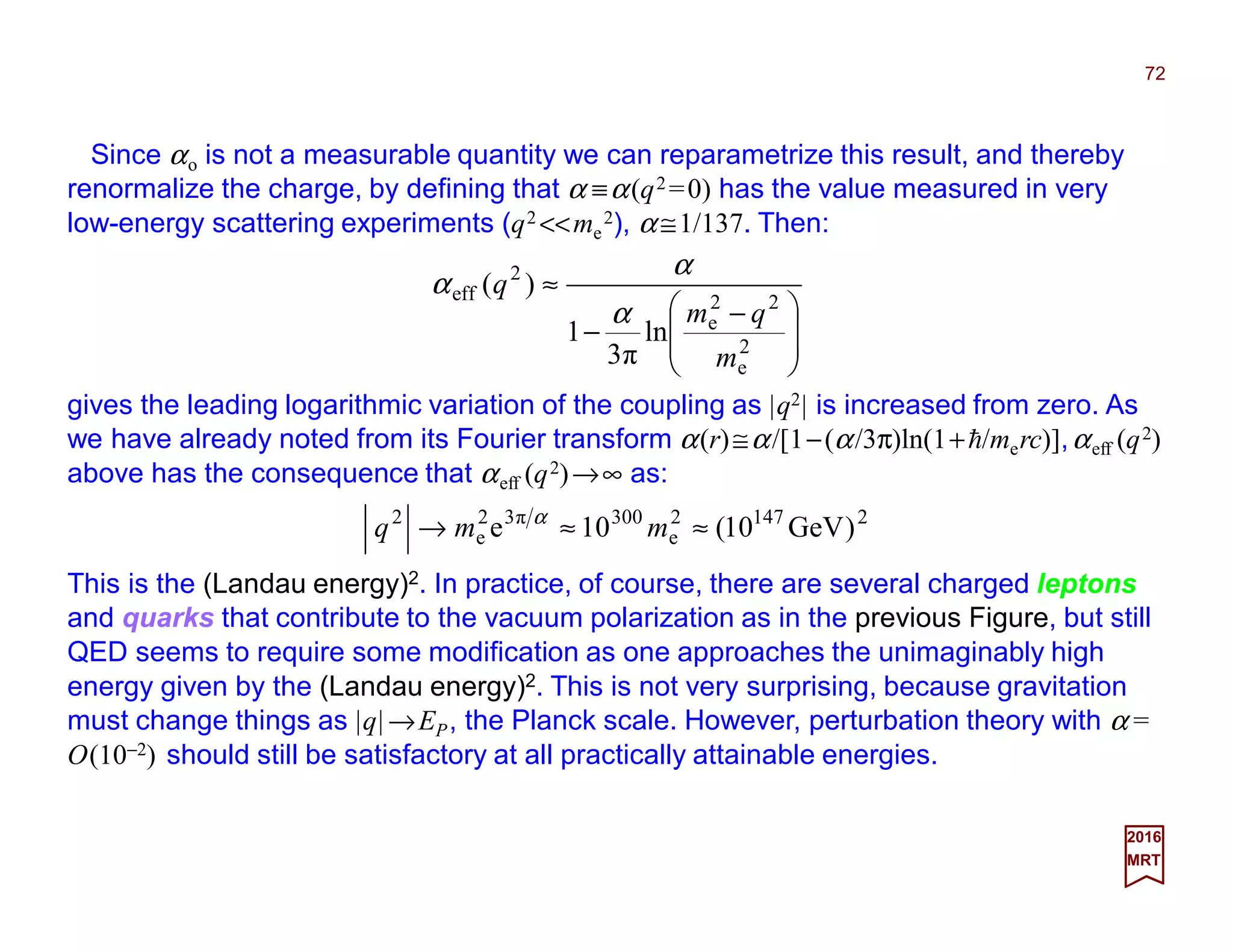 Since αo is not a measurable quantity we can reparametrize this result, and thereby
renormalize the charge, by defining that α ≡α(q2 =0) has the value measured in very
low-energy scattering experiments (q2 <<me
2), α ≅1/137. Then:
72
2017
MRT
21472
e
300π32
e
2
)GeV10(10e ≈≈→ mmq α







 −
−
≈
2
e
22
e
2
eff
ln
3π
1
)(
m
qm
q
α
α
α
gives the leading logarithmic variation of the coupling as |q2| is increased from zero. As
we have already noted from its Fourier transform α(r)≅α/[1−(α/3π)ln(1+h/merc)],αeff (q2)
above has the consequence that αeff (q2)→∞ as:
This is the (Landau energy)2. In practice, of course, there are several charged leptons
and quarks that contribute to the vacuum polarization as in the previous Figure, but still
QED seems to require some modification as one approaches the unimaginably high
energy given by the (Landau energy)2. This is not very surprising, because gravitation
must change things as |q|→EP, the Planck scale. However, perturbation theory with α =
O(10−2) should still be satisfactory at all practically attainable energies.
 